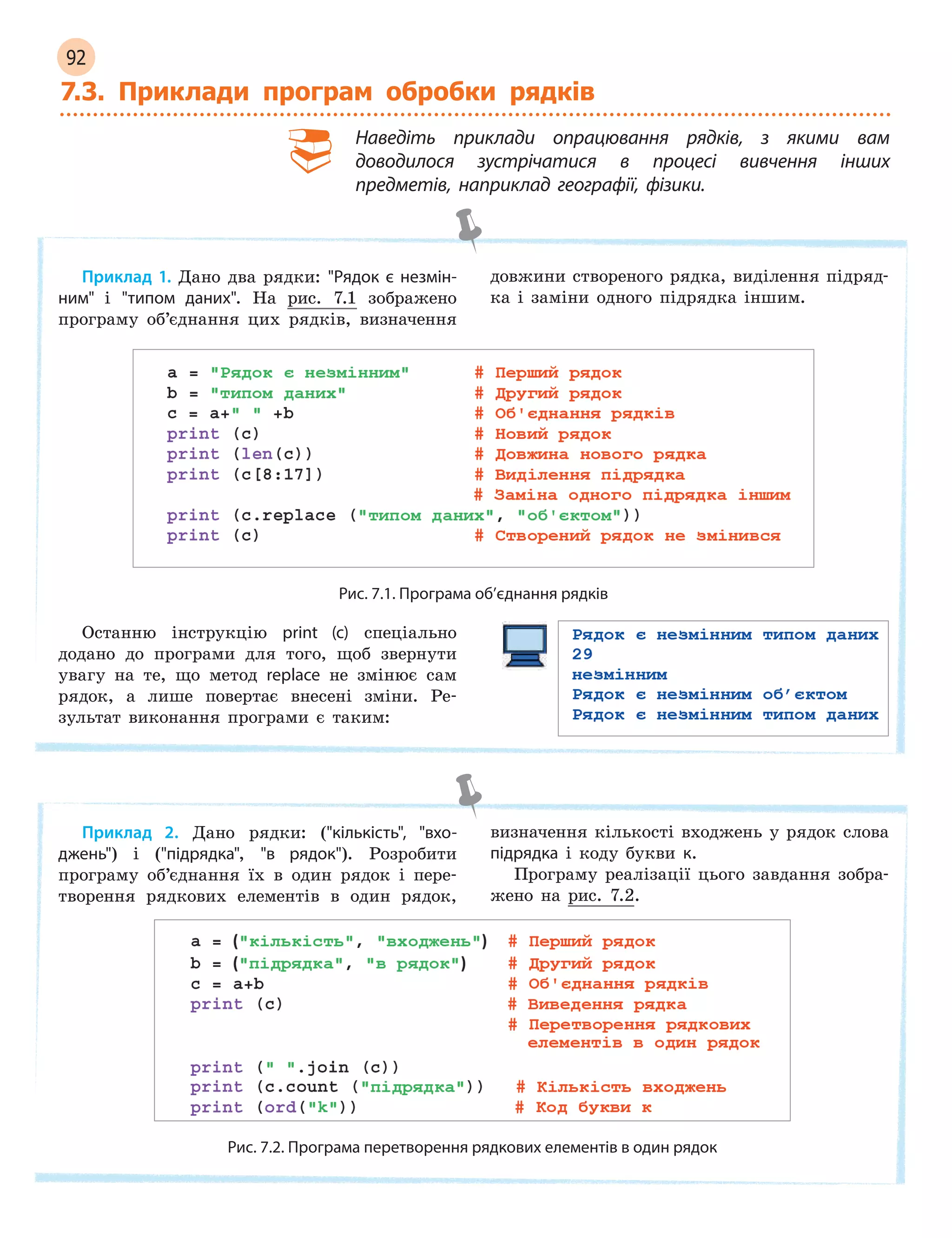 92
7.3. Приклади програм обробки рядків
Наведіть приклади опрацювання рядків, з  якими вам
доводилося зустрічатися в  процесі вивчення інших
предметів, наприклад географії, фізики.
Приклад 1. Дано два рядки: Рядок є  незмін-
ним і типом даних. На рис. 7.1 зображено
програму об’єднання цих рядків, визначення
довжини створеного рядка, виділення підряд-
ка і заміни одного підрядка іншим.
Рис. 7.1. Програма об’єднання рядків
Останню інструкцію print (c) спеціально
додано до програми для того, щоб звернути
увагу на те, що метод replace не змінює сам
рядок, а лише повертає внесені зміни. Ре-
зультат виконання програми є таким:
Приклад 2. Дано рядки: (кількість, вхо-
джень) і (підрядка, в рядок). Розробити
програму об’єднання їх в один рядок і пере-
творення рядкових елементів в один рядок,
визначення кількості входжень у рядок слова
підрядка і коду букви к.
Програму реалізації цього завдання зобра-
жено на рис. 7.2.
Рис. 7.2. Програма перетворення рядкових елементів в один рядок
 