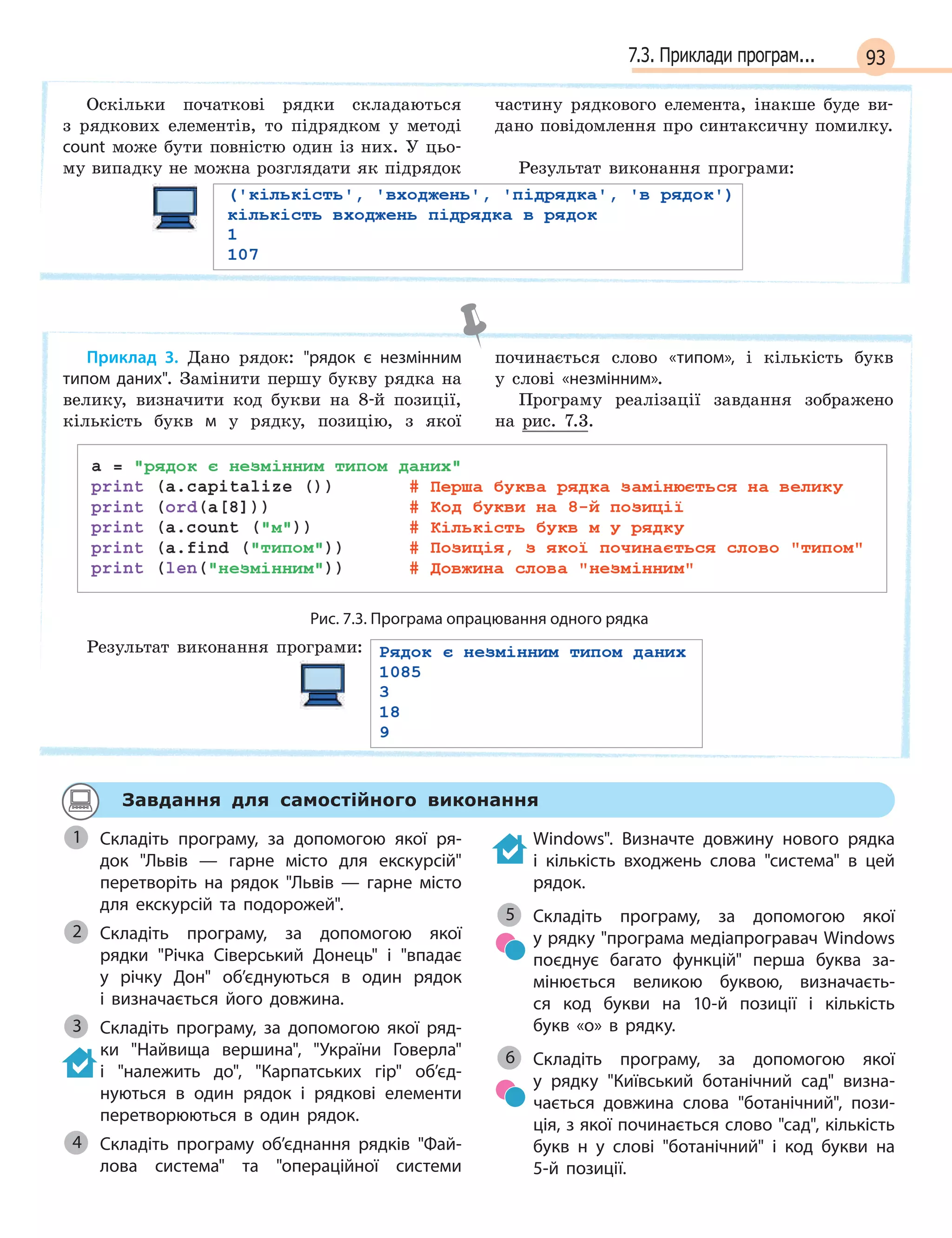 937.3. Приклади програм...
Оскільки початкові рядки складаються
з рядкових елементів, то підрядком у методі
count може бути повністю один із них. У цьо-
му випадку не можна розглядати як підрядок
частину рядкового елемента, інакше буде ви-
дано повідомлення про синтаксичну помилку.
Результат виконання програми:
Приклад 3. Дано рядок: рядок є  незмінним
типом даних. Замінити першу букву рядка на
велику, визначити код букви на 8-й позиції,
кількість букв м у рядку, позицію, з якої
починається слово «типом», і кількість букв
у слові «незмінним».
Програму реалізації завдання зображено
на рис. 7.3.
Рис. 7.3. Програма опрацювання одного рядка
Результат виконання програми:
Завдання для самостійного виконання
Складіть програму, за допомогою якої ря-
док Львів  —  гарне місто для екскурсій
перетворіть на рядок Львів  —  гарне місто
для екскурсій та подорожей.
Складіть програму, за допомогою якої
рядки Річка Сіверський Донець і  впадає
у  річку Дон об’єднуються в  один рядок
і  визначається його довжина.
Складіть програму, за допомогою якої ряд-
ки Найвища вершина, України Говерла
і  належить до, Карпатських гір об’єд-
нуються в  один рядок і  рядкові елементи
перетворюються в  один рядок.
Складіть програму об’єднання рядків Фай-
лова система та  операційної системи
Windows. Визначте довжину нового рядка
і  кількість входжень слова система в  цей
рядок.
Складіть програму, за допомогою якої
у рядку програма медіапрогравач Windows
поєднує багато функцій перша буква за-
мінюється великою буквою, визначаєть-
ся код букви на 10-й позиції і  кількість
букв  «о»  в  рядку.
Складіть програму, за допомогою якої
у  рядку Київський ботанічний сад визна-
чається довжина слова ботанічний, пози-
ція, з якої починається слово сад, кількість
букв н  у слові ботанічний і  код букви на
5-й позиції.
1
Складіть програму, за допомогою якої2
3
4
5
6
 