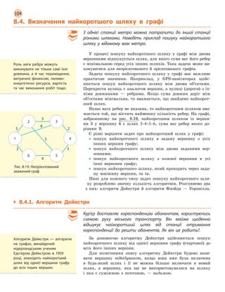 104
8.4. Визначення найкоротшого шляху в  графі
З однієї станції метро можна потрапити до іншої станції
різними шляхами. Наведіть приклад пошуку найкоротшого
шляху у  відомому вам метро.
У процесі пошуку найкоротшого шляху у графі між двома
вершинами відшукується шлях, для якого сума ваг його ребер
є мінімальною серед усіх інших шляхів. Така задача може ви-
конуватися для неорієнтованого й орієнтованого графів.
Задача пошуку найкоротшого шляху у графі має важливе
практичне значення. Наприклад, у GPS-навігаторах здійс-
нюється пошук найкоротшого шляху між двома об’єктами.
Перехрестя вулиць є аналогом вершин, а вулиці (дороги) з їх-
німи довжинами — ребрами. Якщо сума довжин доріг між
об’єктами мінімальна, то вважається, що знайдено найкорот-
ший шлях.
Якщо вага ребер не вказана, то найкоротшим шляхом вва-
жається той, що містить найменшу кількість ребер. На графі,
зображеному на рис. 8.19, найкоротшим шляхом із верши­
ни 3 у вершину 6 є шлях 3–4–5–6, сума ваг ребер якого до-
рівнює 9.
Є різні варіанти задач про найкоротший шлях у графі:
•
• пошук найкоротшого шляху в задану вершину з усіх
інших вершин графу;
•
• пошук найкоротшого шляху між двома заданими вер-
шинами;
•
• пошук найкоротшого шляху з кожної вершини в усі
інші вершини графу;
•
• пошук найкоротшого шляху, який проходить через зада-
ну множину вершин, та ін.
Нині для кожного типу задач пошуку найкоротшого шля-
ху розроблено значну кількість алгоритмів. Розглянемо два
з них: алгоритм Дейкстри й алгоритм Флойда — Уоршелла.
`
` 8.4.1. Алгоритм Дейкстри
Кур’єр доставляє кореспонденцію абонентам, користуючись
схемою руху міського транспорту. Він майже щоденно
відшукує найкоротший шлях від станції отримання
кореспонденції до решти абонентів. Як він це робить?.
За допомогою алгоритму Дейкстри здійснюється пошук
найкоротшого шляху від однієї вершини графу (стартової) до
всіх його інших вершин.
Для полегшення опису алгоритму Дейкстри будемо нази-
вати вершину відвідуваною, якщо вона вже була включена
в будь-який шлях і її не можна більше включати в новий
шлях, а вершину, яка ще не використовувалася на шляху
і яка є суміжною з поточною, — видимою.
Роль ваги ребра можуть
виконувати не тільки самі їхні
довжини, а  й час переміщення,
витрачені фінансові, паливо-
енергетичні ресурси, вартість
та час виконання робіт тощо.
1 4
2 3
6 5
5
5
8
2
3
3
4
2
Рис. 8.19. Неорієнтований
зважений граф
Алгоритм Дейкстри  — алгоритм
на графах, винайдений
нідерландським ученим
Едсгером Дейкстрою в 1959
році, знаходить найкоротший
шлях від однієї вершини графу
до всіх інших вершин.
 