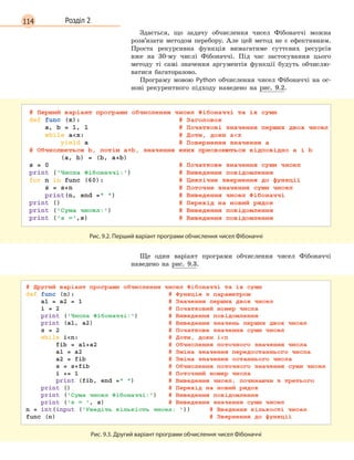 114 Розділ 2
Здається, що задачу обчислення чисел Фібоначчі можна
розв’язати методом перебору. Але цей метод не є ефективним.
Проста рекурсивна функція вимагатиме суттєвих ресурсів
вже на 30-му числі Фібоначчі. Під час застосування цього
методу ті самі значення аргументів функції будуть обчислю-
ватися багаторазово.
Програму мовою Python обчислення чисел Фібоначчі на ос-
нові рекурентного підходу наведено на рис. 9.2.
Рис. 9.2. Перший варіант програми обчислення чисел Фібоначчі
Ще один варіант програми обчислення чисел Фібоначчі
наведено на рис. 9.3.
Рис. 9.3. Другий варіант програми обчислення чисел Фібоначчі
 