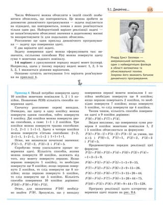 1159.1. Динамічне...
Числа Фібоначчі можна обчислити в іншій спосіб: позба-
витися обчислень, що повторюються. Це можна зробити за
допомогою динамічного програмування — задача поділяється
на підзадачі, що повторюються, кожна з яких розв’язується
тільки один раз. Найпростіший варіант реалізації задачі —
це запам’ятовувати обчисленні значення в додатковому масиві
та використовувати їх для подальших обчислень.
Розглянемо ще один приклад динамічного програмуван-
ня — задачу про повернення здачі.
Є два варіанти цієї задачі.
Задачу повернення здачі можна cформулювати так: ви-
значити, скількома способами F(n) можна повернути здачу
суми n монетами заданого номіналу.
1-й варіант: з урахуванням порядку видачі монет (купюр).
Наприклад, здача у такому порядку видачі монет: 1, 2, 5 та
5, 2, 1 вважається різними варіантами.
Опишемо сутність застосування 1-го варіанта розв’язуван-
ня на прикладі 4.
Приклад 4. Нехай потрібно повернути здачу
10 копійок монетами номіналом 1, 2 і 5 ко-
пійок. Позначимо F(10) кількість способів по-
вернення здачі.
Спочатку розглянемо окремі випадки.
Очевидно, що здачу в одну копійку можна
повернути одним способом, тобто повернути
1 копійку. Дві копійки можна повернути дво-
ма способами, а саме: 1 1+ і 2 копійки. Три
копійки можна повернути трьома способами:
1 2+ , 2 1+ і 1 1 1+ + . Здачу в чотири копійки
можна повернути п’ятьма способами: 2 2+ ,
2 1 1+ + , 1 2 1+ + , 1 1 2+ + і 1 1 1 1+ + + .
Отже, ми визначили початкові значення:
F 1 1( )= , F 2 2( )= , F 3 3( )= і F 4 5( )= .
Спробуємо тепер узагальнити процес по-
вернення здачі. Кількість способів, якими
можна повернути 10 копійок, залежить від
того, яку монету повернуто першою. Якщо
першою повернуто 1 копійку, то необхідно
повернути ще 9 копійок; якщо першою повер-
нуто 2 копійки, то слід повернути ще 8 ко-
пійок; якщо першою повернуто 5 копійок,
то слід повернути ще 5 копійок. Кількість
способів повернення 10 копійок дорівнює:
F F F F10 9 8 5( )= ( )+ ( )+ ( ).
Отже, для визначення F 10( ) необхід-
но знайти F 9( ). Зрозуміло, що у випадку
повернення першої монети номіналом 1 ко-
пійка необхідно повернути ще 8 копійок;
якщо першою повертають 2 копійки, то необ-
хідно повернути 7 копійок; якщо повернуто
5 копійок, то слід повернути ще 4 копійки.
Таким чином, кількість способів повернен-
ня здачі в 9 копійок дорівнює:
F F F F9 8 7 4( )= ( )+ ( )+ ( ).
Звідси випливає, що повернення суми роз-
міром k копійок монетами номіналом 1, 2
і 5 копійок обчислюється за формулою:
F k F k F k F k( )= −( )+ −( )+ −( )1 2 5 за умови, що
k 5 і F 0 1( )= , F 1 1( )= , F 2 2( )= , F 3 3( )=
і F 4 5( )= .
Продемонструємо порядок реалізації цієї
формули:
F F F F F F F5 0 3 4 0 3 4 1 3 5 9( )= ( )+ ( )+ ( )= ( )+ ( )+ ( )= + + =
F F F F F F F5 0 3 4 0 3 4 1 3 5 9( )= ( )+ ( )+ ( )= ( )+ ( )+ ( )= + + = .
F F F F6 1 4 5 1 5 9 15( )= ( )+ ( )+ ( )= + + = .
F F F F7 2 5 6 2 9 15 26( )= ( )+ ( )+ ( )= + + = .
F F F F8 3 6 7 3 15 26 44( )= ( )+ ( )+ ( )= + + = .
F F F F9 4 7 8 5 26 44 75( )= ( )+ ( )+ ( )= + + = .
F F F F10 5 8 9 9 44 75 128( )= ( )+ ( )+ ( )= + + = .
Програму реалізації цього алгоритму по-
вернення здачі подано на рис. 9.4.
Річард Ернст Беллман —
американський математик,
один з найвидатніших фахівців
в області математики та
обчислювальної техніки.
Зокрема його вважають батьком
динамічного програмування.
 