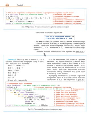 116 Розділ 2
Рис. 9.4. Програма обчислення кількості варіантів повернення здачі
Результат виконання програми:
2-й варіант: без урахування порядку видачі монет (купюр).
Головне полягає не в тому, в якому порядку клієнт отримує
монети, а які саме монети отримує. Наприклад, видача здачі
монетами 1, 2, 5 і монетами 2, 5, 1 вважається одним варі-
антом.
Опишемо сутність застосування 2-го варіанта на прикладі 5.
Приклад 5. Нехай у касі є монети 1, 2 і 5
копійок, якими слід повернути здачу 7 копі-
йок. Можливі такі варіанти:
1 1 1 1 1 1 1 7+ + + + + + =
1 1 1 1 1 2 7+ + + + + =
1 1 1 2 2 7+ + + + =
1 2 2 2 7+ + + =
1 1 5 7+ + =
2 5 7+ =
Усього шість варіантів.
Аналіз виконаних дій дозволяє зробити
висновок, що процес пошуку кількості варі-
антів повернення здачі є циклічним і скла-
дається із множини вкладених циклів. Кіль-
кість таких циклів визначається кількістю
типів монет. Кількість виконання кожного
вкладеного циклу залежить від суми здачі
й номіналу самої монети.
Програму визначення кількості варіантів
повернення здачі й кількості монет кожного
з номіналів 1, 2, 5 і 10 зображено на рис. 9.5.
Рис. 9.5. Програма обчислення повернення здачі
 