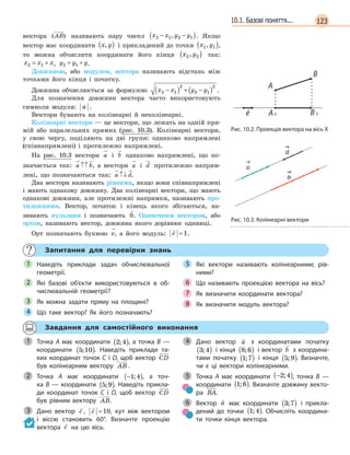 12310.1. Базові поняття...
вектора ( )AB називають пару чисел x x y y2 1 2 1− −( ), . Якщо
вектор має координати x y,( ) і прикладений до точки x y1 1,( ),
то можна обчислити координати його кінця x y2 2,( ) так:
x x x2 1= + , y y y2 1= + .
Довжиною, або модулем, вектора називають відстань між
точками його кінця і початку.
Довжина обчислюється за формулою x x y y2 1
2
2 1
2
−( ) + −( ) .
Для позначення довжини вектора часто використовують
символи модуля: a .
Вектори бувають на колінеарні й неколінеарні.
Колінеарні вектори — це вектори, що лежать на одній пря-
мій або паралельних прямих (рис. 10.3). Колінеарні вектори,
у свою чергу, поділяють на дві групи: однаково напрямлені
(співнапрямлені) і протилежно напрямлені.
На рис. 10.3 вектори a і b однаково напрямлені, що по-
значається так: a b↑↑ , а вектори a і d протилежно напрям-
лені, що позначаються так: a d↑↓ .
Два вектори називають рівними, якщо вони співнапрямлені
і мають однакову довжину. Два колінеарні вектори, що мають
однакові довжини, але протилежні напрямки, називають про-
тилежними. Вектор, початок і кінець якого збігаються, на-
зивають нульовим і позначають 0. Одиночним вектором, або
ортом, називають вектор, довжина якого дорівнює одиниці.
Орт позначають буквою e, а його модуль:

e =1.
Запитання для перевірки знань
Наведіть приклади задач обчислювальної
геометрії.
Які базові об’єкти використовуються в  об-
числювальній геометрії?
Як можна задати пряму на площині?
Що таке вектор? Як його позначають?
Які вектори називають колінеарними; рів-
ними?
Що називають проекцією вектора на вісь?
Як визначити координати вектора?
Як визначити модуль вектора?
1
2
3
4
5
6
7
8
Завдання для самостійного виконання
Точка A має координати 2 4;( ), а точка В —
координати 5 10;( ). Наведіть приклади та-
ких координат точок C і D, щоб вектор CD
був колінеарним вектору AB .
Точка A має координати −( )1 4; , а точ-
ка  B  — координати 5 9;( ). Наведіть прикла-
ди координат точок C і D, щоб вектор  CD
був рівним вектору AB.
Дано вектор

c ,

c =10, кут між вектором
і віссю становить 60°. Визначте проекцію
вектора

c на цю вісь.
Дано вектор

a з координатами початку
3 4;( ) і кінця 8 6;( ) і вектор

b з координа-
тами початку 1 7;( ) і кінця 5 9;( ). Визначте,
чи є ці вектори колінеарними.
Точка A  має координати −( )2 4; , точка B  —
координати 1 6;( ). Визначте довжину векто-
ра BA.
Вектор

a має координати 3 7;( ) і  прикла-
дений до точки 1 4;( ). Обчисліть координа-
ти точки кінця вектора.
1
2
3
4
5
6
Рис. 10.2. Проекція вектора на вісь X
Рис. 10.3. Колінеарні вектори
 