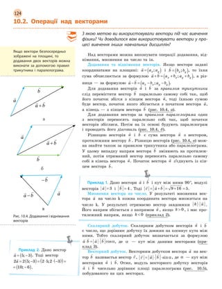 124
10.2. Операції над векторами
З якою метою ви використовували вектори під час вивчення
фізики? Чи доводилося вам використовувати вектори у про-
цесі вивчення інших навчальних дисциплін?
Над векторами можна виконувати операції додавання, від-
німання, множення на число та ін.
Додавання та віднімання векторів. Якщо вектори задані
координатами на площині:

a a ax y= ( ); і

b b bx y= ( ); , то їхня
сума обчислюється за формулою
 
a b a b a bx x y y+ = + +( ); , а різ-
ниця — за формулою
 
a b a b a bx x y y− = − −( ); .
Для додавання векторів

a і

b за правилом трикутника
слід перемістити вектор

b паралельно самому собі так, щоб
його початок збігся з кінцем вектора

a, тоді їхньою сумою
буде вектор, початок якого збігається з початком вектора

a,
а кінець — з кінцем вектора

b (рис. 10.4, a).
Для додавання вектора за правилом паралелограма один
з векторів переносять паралельно собі так, щоб початки
векторів збіглися. Потім на їх основі будують паралелограм
і проводять його діагональ (рис. 10.4, б).
Різницею векторів

a і

b є сума вектора

a з вектором,
протилежним вектору

b . Різницю векторів (рис. 10.4, в) мож-
на знайти також за правилом трикутника або паралелограма.
У цьому випадку напрям вектора

b змінюють на протилеж-
ний, потім отриманий вектор переносять паралельно самому
собі в кінець вектора

a. Початок вектора

a з’єднують із кін-
цем вектора

b.
Приклад 1. Дано вектори

a і

b і кут між ними 90°, модулі
векторів

a = 3 і

b = 4 . Тоді
  
c a b= + = + =9 16 5.
Множення вектора на число. У результаті множення век-
тора

a на число k кожна координата вектора множиться на
число k. У результаті отримаємо вектор завдовжки k a⋅

.
Його напрям збігається з напрямом

a , якщо k  0 , і має про-
тилежний напрям, якщо k  0 (приклад 2).
Скалярний добуток. Скалярним добутком векторів

a і

b
є число, що дорівнює добутку їх довжин на косинус кута між
ними. Тобто скалярний добуток визначається за формулою
   
a b a b⋅ = ⋅ cosα, де α — кут між даними векторами (при-
клад 3).
Векторний добуток. Векторним добутком вектора

a на век-
тор

b називаєтья вектор

c,
  
c a b= ⋅ ⋅sinα, де α — кут між
векторами

a і

b. Отже, модуль векторного добутку векторів

a і

b чисельно дорівнює площі паралелограма (рис. 10.5),
побудованого на цих векторах.
Якщо вектори безпосередньо
зображені на площині, то
додавання двох векторів можна
виконати за допомогою правил
трикутника і  паралелограма.
Приклад 2. Дано вектор

a = −( )5 3; . Тоді вектор
2 2 5 3 2 5 2 3 10 6

a = −( )= ⋅ ⋅ −( )( )= −( ); ; ;
2 3 10 6⋅ −( ))= −( ); .
 
a b a b a bx x y y+ = + +( );
 
a b a b a bx x y y+ = + +( );
 
a b a b a bx x y y+ = + +( );
а
 
a b a b a bx x y y+ = + +( );
 
a b a b a bx x y y+ = + +( );
 
a b a b a bx x y y+ = + +( );
б
 
a b a b a bx x y y+ = + +( ); 
a b a b a bx x y y− = − −( );
 
a b a b a bx x y y− = − −( );
в
Рис. 10.4. Додавання і віднімання
векторів
 