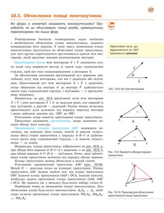 127
10.3. Обчислення площі многокутника
Які фігури в  геометрії називають многокутниками? При-
гадайте, як ви обчислювали площі ромба, прямокутника,
­
паралелограма та інших фігур.
Розв’язування багатьох геометричних задач пов’язано
з необхідністю обчислення площі многокутника, заданого
координатами його вершин. У свою чергу, визначення площі
многокутника ґрунтується на обчисленні площі трикутника,
для чого зручно користуватися орієнтованим кутом між век-
торами, який враховує взаємне розташування векторів.
Орієнтованим кутом між векторами

a і

b називають кут,
на який слід повернути вектор

a проти ходу годинникової
стрілки, щоб він став співнапрямленим з вектором

b.
За абсолютним значенням орієнтований кут дорівнює зви-
чайному куту між векторами, але він є додатним або від’єм-
ним. Орієнтований кут між векторами

a і

b є додатним,
якщо обертання від вектора

a до вектора

b здійснюється
проти ходу годинникової стрілки, і від’ємним — у протилеж-
ному напрямку.
Наприклад, на рис. 10.8 орієнтовані кути між векторами

a і

b і між векторами

b і

a за модулем рівні, але перший із
них від’ємний, а другий — додатний. Таким чином, величина
орієнтованого кута залежить від порядку переліку векторів
і може набувати значень від –180° до 180°.
Розглянемо тепер поняття орієнтованої площі трикутника.
Трикутник називають орієнтованим, якщо зазначено на-
прям обходу його контуру.
Орієнтованою площею трикутника ABC називають ве-
личину, що дорівнює його площі, взятій зі знаком «плюс»,
якщо обхід сторін трикутника у порядку A–B–C–A здійсню-
ється проти ходу годинникової стрілки, і зі знаком «мінус»,
якщо — за ходом.
Наприклад, площа трикутника, зображеного на рис. 10.9, а,
при обході його вершин A–B–C–A є додатною, а на рис. 10.9, б,
при обході вершим A–С–В–A — від’ємною. Отже, знак орієнто-
ваної площі трикутника залежить від порядку обходу вершин.
Площу трикутника можна обчислити в такий спосіб.
Розглянемо прямокутний трикутник ABC (рис. 10.10).
Нехай O — довільна точка на площині трикутника. Площу
трикутника ABC можна знайти так: від площі трикутника
OBC відняти площі трикутників OAB і OCA. Інакше кажучи,
необхідно додати орієнтовані площі трикутників OAB, OBC
і  OCA. Це правило діє у випадку будь-якого вибору точки O.
Перейдемо тепер до визначення площі многокутника. Для
обчислення площі будь-якого многокутника A A1 2
 
… An
 
необ-
хідно скласти орієнтовані площі трикутників OA A1 2, OA A2 3,
…, OA An 1.
Орієнтовані кути, що
відрізняються на 360°,
вважаються рівними.
Рис. 10.8. Кут між векторами
Рис. 10.9. Варіанти обходу вершин
трикутника
Рис. 10.10. Приклад для обчислення
орієнтованої площі трикутника
 