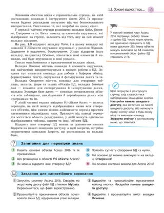 131.3. Основні відомості про...
Основним об’єктом вікна є горизонтальна стрічка, на якій
розташовано команди й інструменти Access 2016. Їх призна-
чення будемо розглядати поступово під час безпосереднього
використання. Розглянемо ті, які потрібні на цьому етапі.
У верхній частині стрічки розміщено вкладки Файл, Основ­
не, Створення та ін. Зміст команд та елементів керування, які
відображені на стрічці, залежить від того, яку на цей момент
вкладку відкрито.
На рис. 1.9 відкрито вкладку Поля, і в цьому випадку всі
команди й елементи керування згруповані у розділи Подання,
Додавання й  видалення, Форматування. Якщо відкрити іншу
вкладку, наприклад Основне, з’являться нові елементи й ко-
манди, які буде згруповано в нові розділи.
Стисло ознайомимося з призначенням вкладок вікна.
Вкладка Основне містить команди й елементи керування,
які найчастіше використовуються в процесі роботи з БД. Зо-
крема тут містяться команди для роботи з буфером обміну,
форматування тексту, сортування й фільтрування даних та ін.
Вкладка Створення містить команди для створення таб-
лиць, запитів, форм та інших об’єктів БД, вкладка Зовнішні
дані — команди для експортування й імпортування даних,
вкладка Знаряддя бази даних — команди встановлення зв’яз-
ків між таблицями, аналізування й переміщення даних між
програмами та ін.
У лівій частині екрана вміщено Усі об’єкти Access — панель
переходів, на якій можуть відображатися назви всіх створе-
них об’єктів, між якими можна здійснювати перехід простим
натисненням відповідних назв. Праворуч від панелі перехо-
дів міститься область редагування, у якій можуть одночасно
відображатися таблиці, запити та інші об’єкти БД.
Відкрити вже створену БД можна за допомогою кнопки
Відкрити на панелі швидкого доступу, а щоб закрити, потрібно
скористатися командою Закрити, що розташована на вкладці
Файл.
Запитання для перевірки знань
Назвіть основні об’єкти Access 2016 та їх
призначення.
Що розміщено в  області Усі об’єкти Access?
Як можна відкрити вже створену БД?
Поясніть сутність створення БД «з нуля».
Які основні дії можна виконувати на вклад­
ці Створення?
Які основні системні вимоги для Access 2016?
1
2
3
4
5
6
Завдання для самостійного виконання
1 Запустіть систему Access 2016. Створіть на
жорсткому диску файл БД з іменем Mybasa.
Переконайтеся, що файл зареєстровано.
2 Проаналізуйте призначення об’єктів почат­
кового вікна БД, відкриваючи різні вкладки.
3 Відкрийте та проаналізуйте призначення
команд кнопки Настроїти панель швидко-
го доступу.
4 Відкрийте і проаналізуйте вміст вкладки
Основне.
У кожний момент часу Access
2016 підтримує роботу тільки
з  однією БД. Число користувачів,
які одночасно працюють із БД,
може досягати 255. Імена об’єктів
можуть включати до 64 символів,
максимальний обсяг файла БД
становить 2  Гб.
Щоб згорнути й розгорнути
cтрічку, слід скористатися
відповідними командами кнопки
Настроїти панель швидкого
доступу, яка міститься на панелі
швидкого доступу, або натиснути
праву кнопку миші в  будь­якому
місці та виконати команду
Згорнути стрічку в  контекстному
меню, що з’явиться.
1 Запустіть систему Access 2016. Створіть на
2 Проаналізуйте призначення об’єктів почат­
3 Відкрийте та проаналізуйте призначення
4 Відкрийте і проаналізуйте вміст вкладки
 