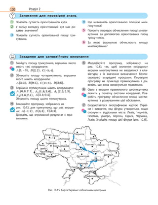 130 Розділ 2
Запитання для перевірки знань
Поясніть сутність орієнтованого кута.
У якому випадку орієнтований кут має до-
датне значення?
Поясніть сутність орієнтованої площі три-
кутника.
Що називають орієнтованою площею мно-
гокутника?
Поясніть порядок обчислення площі много-
кутника за допомогою орієнтованих площ
трикутників.
За якою формулою обчислюють площу
многокутника?
1
2
3
4
5
6
Завдання для самостійного виконання
Знайдіть площу трикутника, вершини якого
мають такі координати:
A 1 3; −( ), B 2 2;( ), C −( )5 4; .
Обчисліть площу чотирикутника, вершини
якого мають координати:
A 3 3;( ), B 9 5;( ), C 11 8;( ), D 2 6;( ).
Вершини п’ятикутника мають координати:
A1 0 6 2 1. ; .( ) , A2 1 8 3 6. ; .( ), A3 2 2 2 3. ; .( ),
A4 3 6 2 4. ; .( ), A 3 1 0 5. ; .( ).
Обчисліть площу цього п’ятикутника.
Виконайте програму, зображену на
рис.  10.13, для трикутника, що має верши-
ни: A −( )1 2; , B 5 3;( ), C 3 4;( ).
Доведіть, що отриманий результат є пра-
вильним.
Модифікуйте програму, зображену на
рис.  10.13, так, щоб значення координат
вершин многокутника не вводилися з  кла-
віатури, а  їх значення визначалися безпо-
середньо всередині програми. Перевірте
програму на прикладі прямокутника і  до-
ведіть, що вона виконується правильно.
Одна з вершин правильного шестикутника
лежить у початку системи координат. Роз-
робіть програму обчислення площі шести-
кутника з  урахуванням цієї обставини.
Скористайтеся географічною картою Украї-
ни і  визначте, яка фігура утвориться, якщо
сполучити відрізками міста: Львів, Чернігів,
Полтава, Дніпро, Херсон, Одеса, Чернівці,
Львів. Знайдіть площу цієї фігури (рис. 10.15).
1
2
3
4
5
6
7
Донецьк
Київ
Луцьк
Львів
Ужгород
Хмельницький
Чернівці
Вінниця
Черкаси
Кіровоград
Миколаїв
Херсон
Сімферополь
Одеса
Дніпро
ПолтаваТернопіль
Івано-
Франківськ
Рівне
Суми
Чернігів
Харків
Луганськ
Запоріжжя
Житомир
Рис. 10.15. Карта України з обласними центрами
 