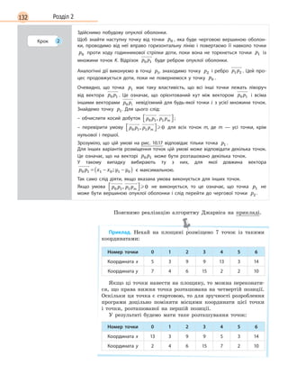 132 Розділ 2
Крок 2
Здійснимо побудову опуклої оболонки.
Щоб знайти наступну точку від точки p0 , яка буде черговою вершиною оболон-
ки, проводимо від неї вправо горизонтальну лінію і  повертаємо її навколо точки
p0 проти ходу годинникової стрілки доти, поки вона не торкнеться точки p1   із
множини точок K. Відрізок p p0 1   буде ребром опуклої оболонки.
Аналогічні дії виконуємо в  точці p1, знаходимо точку p2   і ребро p p1 2 . Цей про-
цес продовжується доти, поки не повернемося у  точку p0 .
Очевидно, що точка p1   має таку властивість, що всі інші точки лежать ліворуч
від вектора p p0 1 . Це означає, що орієнтований кут між вектором p p0 1   і всіма
іншими векторами p pi0   невід’ємний для будь-якої точки i з усієї множини точок.
Знайдемо точку p1. Для цього слід:
– обчислити косий добуток p p p pm0 1 1,  ; 
– перевірити умову p p p pm0 1 1 0,    для всіх точок m, де m  — усі точки, крім
нульової і  першої.
Зрозуміло, що цій умові на рис.  10.17 відповідає тільки точка p1 .
Для інших варіантів розміщення точок цій умові може відповідати декілька точок.
Це означає, що на векторі p p0 1   може бути розташовано декілька точок.
У  такому випадку вибирають ту з  них, для якої довжина вектора
p p x x y y0 1 1 0 1 0= − −( );   є  максимальною.
Так само слід діяти, якщо вказана умова виконується для інших точок.
Якщо умова p p p pm0 1 1 0,    не виконується, то це означає, що точка p1   не
може бути вершиною опуклої оболонки і слід перейти до чергової точки p2 .
Пояснимо реалізацію алгоритму Джарвіса на прикладі.
Приклад. Нехай на площині розміщено 7 точок із такими
координатами:
Номер точки 0 1 2 3 4 5 6
Координата x 5 3 9 9 13 3 14
Координата y 7 4 6 15 2 2 10
Якщо ці точки нанести на площину, то можна переконати-
ся, що права нижня точка розташована на четвертій позиції.
Оскільки ця точка є стартовою, то для зручності розроблення
програми доцільно поміняти місцями координати цієї точки
і точки, розташованої на першій позиції.
У результаті будемо мати таке розташування точок:
Номер точки 0 1 2 3 4 5 6
Координата x 13 3 9 9 5 3 14
Координата y 2 4 6 15 7 2 10
 