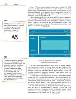 162 Розділ 3
Мова HTML постійно розвивається. Якщо ранні версії HTML
поєднували функції розмітки та форматування контенту,
тобто зміст (семантичний) та зовнішній вигляд цього змісту
(презентаційний), то з появою багатосторінкових сайтів пе-
реважну частину функцій форматування було покладено на
каскадні таблиці стилів (§ 11.8).
Наразі Консорціум просуває версію HTML5, це остання вер-
сія стандарту HTML. HTML5 остаточно відмовляється від вико-
ристання презентаційних тегів, натомість з’являється низка
нових елементів і атрибутів, які відображають типову архі-
тектуру сучасних веб-сторінок. Приклад використання тегів
HTML5 наведено на рис. 11.38.
Рис. 11.38. Приклад розмітки сторінки
з використанням тегів HTML5
Під час розроблення макета сайта завжди постає пробле-
ма заповнення макета текстом. Зазвичай для надання ма-
кету закінченого вигляду дизайнери застосовують так звану
«рибу» — великий текстовий масив беззмістовних слів із по-
трібною кількістю символів, абзаців і параграфів, який так
і називається — Lorem Ipsum.
Основна функція Lorem Ipsum полягає в зосередженні ува-
ги на дизайні, а не на читанні вмісту. Ще одна причина, че-
рез яку використовують текст, — це заповнення сторінки для
досягнення реального розподілу букв і пропусків у тексті,
яке неможливе у випадку простого дублювання вислову «Тут
написано ваш текст ... Тут написано ваш текст ...»
У більшість текстових і HTML-редакторів Lorem ipsum вхо-
дить як текст за замовчуванням. Існують і сайти, на яких
можна згенерувати потрібну кількість абзаців. Одним з най-
відоміших і найпопулярніших сайтів-генераторів є Lipsum
generator (https://uk.lipsum.com/)/ (рис. 11.39).
У 1994 році засновано Консорціум
Всесвітньої павутини  — головну
міжнародну організацію, що
розробляє та впроваджує
технологічні стандарти
для  Всесвітньої павутини.
Для більш глибокого вивчення
технологій веб-розробки радимо
скористатися курсом «Основи веб-
розробки» освітньої платформи
Прометеус. Викладач курсу
Світлана Шабаранська, Web
UI-девелопер у  компанії N-iX.
Стане в  пригоді веб-сайт
для вивчення веб-технологій
в  Інтернеті (https://www.w3schools.
com/), який містить навчальні
посібники для вивчення HTML,
CSS, JavaScript тощо.
 