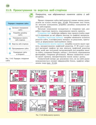 168
11.9. Проектування та верстка веб-сторінок
Поміркуйте, чим відрізняються поняття сайта й  веб-
сторінки.
Процес створення сайта (веб-проекту) умовно можна розпо-
ділити на кілька етапів (рис. 11.43). Розглянемо такі етапи,
як загальне планування; розробка дизайну; планування ма-
кета веб-сторінок.
Загальне планування складається зі створення ідеї, роз-
робки структури проекту, опрацювання макета проекту.
Створення ідеї: необхідно вибрати тему проекту (сайта серві-
су) й відповідно до неї дібрати текстові та графічні матеріали.
Розробка структури проекту: потрібно визначити кількість
розділів сайта, класифікувати матеріал за розділами, присту-
пити до формування навігаційного меню.
Опрацювання макета проекту: потрібно скласти макет про-
екту, використовуючи графічний редактор. У 10 класі в роз-
ділі растрової графіки ви вже вивчали графічний редактор
Gimp, який має потужний інструментарій для розробки маке-
та сайта, створення банерів, кнопок і логотипів, опрацювання
фотографій, створення gif-анімації. Можна схематично склас-
ти макет проекту, використовуючи також папір і ручку.
Схематичний начерк дає розуміння того, як на сайті розта-
шовуватимуться основні інформаційні блоки, графічні зобра-
ження тощо (рис. 11.44).
Рис. 11.44. Вибір макету проекту
Порядок cтворення сайта
Розробка дизайну
сайта
Загальне планування
сайта
Планування макета
веб-сторінок
Верстка веб-сторінок
Програмування сайта
Розміщення сайта
в  Інтернеті
Рис. 11.43. Порядок створення
сайта
 