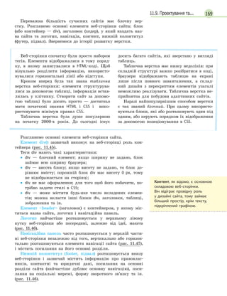16911.9. Проектування та...
Переважна більшість сучасних сайтів має блочну вер-
стку. Розглянемо основні елементи веб-сторінки сайта: блок
(або контейнер — div), заголовок (хедер), у який входять наз-
ва сайта та логотип, навігація, контент, нижній колонтитул
(футер, підвал). Звернемося до історії розвитку верстки.
Веб-сторінки спочатку були просто набором
тегів. Елементи відображалися в тому поряд-
ку, в якому записувалися в HTML-коді. Щоб
візуально розділити інформацію, використо-
вувалися горизонтальні лінії або відступи.
Кроком вперед була так звана таблична
верстка веб-сторінки: елементи структурува-
лися за допомогою таблиці, інформація встав-
лялась у клітинку. Створити сайт за допомо-
гою таблиці було досить просто — достатньо
мати початкові знання HTML і CSS і вико-
ристовувати мінімум правил CSS.
Таблична верстка була дуже популярною
на початку 2000-х років. До сьогодні існує
досить багато сайтів, які зверстано у вигляді
таблиць.
Таблична верстка має низку недоліків: при
складній структурі важко розібратися в коді,
браузери відображають таблицю на екрані
лише після повного завантаження, а склад-
ний дизайн з перекриттям елементів узагалі
неможливо реалізувати. Таблична верстка не-
прийнятна для побудови адаптивних сайтів.
Наразі найпопулярнішим способом верстки
є так званий блочний. При цьому використо-
вуються блоки, які або розташовують один під
одним, або керують порядком їх відображення
за допомогою позиціонування в CSS.
Розглянемо основні елементи веб-сторінки сайта.
Елемент div() зазвичай виконує на веб-сторінці роль кон-
тейнера (рис. 11.45).
Теги div мають такі характеристики:
• div — блочний елемент; якщо ширину не задано, блок
займає всю ширину браузера;
• div — висота блоку; якщо висоту не задано, то блок до-
рівнює вмісту; порожній блок div має висоту 0 px, тому
не відображається на сторінці;
• div не має оформлення; для того щоб його побачити, по-
трібно задати стилі в CSS;
• div — може містити будь-яке число вкладених елемен-
тів; можна вкласти інші блоки div, заголовки, таблиці,
зображення та ін.
Елемент header (заголовок) є контейнером, у якому міс-
тяться назва сайта, логотип і навігаційна панель.
Логотип найчастіше розташовується у верхньому лівому
кутку веб-сторінки або посередині, залежно від ідеї, макета
(рис. 11.46).
Навігаційна панель часто розташовується у верхній части-
ні веб-сторінки незалежно від того, вертикально або горизон-
тально розташовуються елементи навігації сайта (рис. 11.47),
і містить посилання на його основні розділи.
Нижній колонтитул (footer, підвал) розташовується внизу
веб-сторінки і зазвичай містить інформацію про правовлас-
ників, контактні та юридичні дані, посилання на основні
розділи сайта (найчастіше дублює основну навігацію), поси-
лання на соціальні мережі, форму зворотного зв’язку та ін.
(рис. 11.46).
Контент, як відомо, є  основною
складовою веб-сторінки.
Він відіграє провідну роль
у  дизайні сайта, тому займає
більший простір, крім тексту,
підкріплений графікою.
 