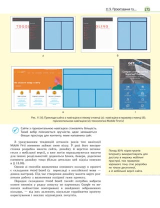 17311.9. Проектування та...

аб
вг
Рис. 11.50. Приклади сайта: з навігацією в лівому стовпці (а); навігацією в правому стовпці (б); 
горизонтальною навігацією (в); технологією Mobile First (г)
Сайти з горизонтальною навігацією становлять більшість.
Такий вибір пояснюється зручністю, адже залишається
більше простору для контенту, яким наповнено сайт.
З урахуванням тенденцій останніх років тип навігації
Mobile First впевнено займає свою нішу. У разі його викори-
стання розробка макета сайта, дизайну й верстки почина-
ється з мобільної версії, а вже потім опрацьовуються макети
для інших роздільностей: додаються блоки, банери, додаткові
елементи дизайну тощо (більш детально цей підхід описано
в § 11.10).
Одним зі способів визначення основного кольору в проекті 
є складання mood board (у  перекладі з англійської мови —
дошка настрою). Під час створення дизайну макета варто роз-
почати роботу з визначення колірної гами проекту.
Порядок складання mood board такий: потрібно набрати
кожен синонім у рядку пошуку по картинках Google та ви-
писати найчастіше повторювані в знайдених зображеннях
кольори, — від них залежить візуальне сприйняття проекту
користувачем і виклик відповідних почуттів.
Понад 80 % користувачів
Інтернету використовують для
доступу в  мережу мобільні
пристрої, тож правилом
хорошого тону стає розробка
не тільки десктопної,
а  й  мобільної версії сайта.
 
