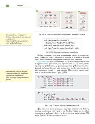 180 Розділ 3
Рис. 11.58. Приклад адаптивної верстки на основі медіа-запитів
Рис. 11.59. Приклад оголошення флексбоксу
Flexbox дозволяє керувати елементами лише в одновимір-
ному просторі, тому наступним кроком є розробка модуля
GRID, який дозволяє оперувати стовпцями та рядками.
Grid container (грід-контейнер) — це набір горизонтальних
і вертикальних grid-ліній, що перетинаються. Ці лінії ділять
простір на grid-області, де розташовуються grid-елементи. Усе-
редині grid-контейнера є два набори grid-ліній: один визначає
вісь стовпців, інший — вісь рядків. Модуль grid також пра-
цює з елементом display (рис. 11.60).
Рис. 11.60. Приклад використання модуля grid
Для тих, хто хоче досконало вивчити властивості flexbox,
можна спробувати свої сили в  грі Flexbox Froggy, де потрібно
допомагати жабеняті Фрогі та його друзям написанням CSS
коду (https://flexboxfroggy.com/#uk).
Вивчити властивості модуля
Grid допоможе гра «Морквяні
городи» за посиланням
https://codepip.com/games/grid-
garden/
Більш детально з модулем
Flexbox можна ознайомитися за
посиланням
https://css-tricks.com/snippets/
css/a-guide-to-flexbox/
 