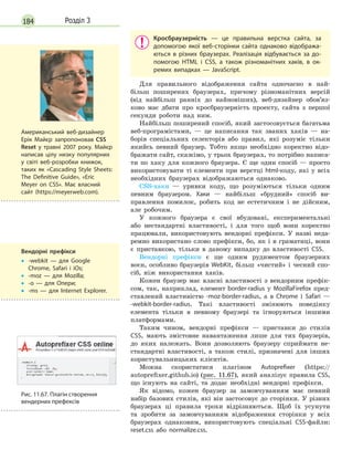 184 Розділ 3
Кросбраузерність  — це правильна верстка сайта, за
допомогою якої веб-сторінки сайта однаково відобража-
ються в  різних браузерах. Реалізація відбувається за до-
помогою HTML і  CSS, а  також різноманітних хаків, в  ок-
ремих випадках  — JavaScript.
Для правильного відображення сайта одночасно в най-
більш поширених браузерах, причому різноманітних версій
(від найбільш ранніх до найновіших), веб-дизайнер обов’яз-
ково має дбати про кросбраузерність проекту, сайта з першої
секунди роботи над ним.
Найбільш поширений спосіб, який застосовується багатьма
веб-програмістами, — це написання так званих хаків — на-
борів спеціальних селекторів або правил, які розуміє тільки
якийсь певний браузер. Тобто якщо необхідно коректно відо-
бражати сайт, скажімо, у трьох браузерах, то потрібно написа-
ти по хаку для кожного браузера. Є ще один спосіб — просто
використовувати ті елементи при верстці html-коду, які у всіх
необхідних браузерах відображаються однаково.
CSS-хаки  — уривки коду, що розуміються тільки одним
певним браузером. Хаки — найбільш «брудний» спосіб ви-
правлення помилок, робить код не естетичним і не дійсним,
але робочим.
У кожного браузера є свої вбудовані, експериментальні
або нестандартні властивості, і для того щоб вони коректно
працювали, використовують вендорні префікси. У назві неда-
ремно використано слово префікси, бо, як і в граматиці, вони
є приставкою, тільки в даному випадку до властивості CSS.
Вендорні префікси є ще одним рудиментом браузерних
воєн, особливо браузерів WebKit, більш «чистий» і чесний спо-
сіб, ніж використання хаків.
Кожен браузер має власні властивості з вендорним префік-
сом, так, наприклад, елемент border-radius у MozillaFirefox пред-
ставлений властивістю -moz-border-radius, а в Chrome і Safari —
-webkit-border-radius. Такі властивості змінюють поведінку
елемента тільки в певному браузері та ігноруються іншими
платформами.
Таким чином, вендорні префікси — приставки до стилів
css
, мають змістовне навантаження лише для тих браузерів,
до яких належать. Вони дозволяють браузеру сприймати не-
стандартні властивості, а також стилі, призначені для інших
користувальницьких клієнтів.
Можна скористатися плагіном Autoprefixer (https://
autoprefixer.github.io) (рис. 11.67), який аналізує правила CSS,
що існують на сайті, та додає необхідні вендорні префікси.
Як відомо, кожен браузер за замовчуванням має певний
набір базових стилів, які він застосовує до сторінки. У різних
браузерах ці правила трохи відрізняються. Щоб їх усунути
та зробити за замовчуванням відображення сторінки у всіх
браузерах однаковим, використовують спеціальні CSS-файли:
reset.css або normalize.css.
Вендорні префікси
•
•

-webkit  — для Google
Chrome, Safari і  iOs;
•
• -moz  — для Mozilla;
•
• -o  — для Опери;
•
• -ms  — для Internet Explorer.
Американський веб-дизайнер
Ерік Майєр запропоновав CSS
Reset у  травні 2007 року. Майєр
написав цілу низку популярних
у світі веб-розробки книжок,
таких як «Cascading Style Sheets:
The Definitive Guide», «Eric
Meyer on CSS». Має власний
сайт (https://meyerweb.com).
Рис. 11.67. Плагін створення
вендерних префексів
 