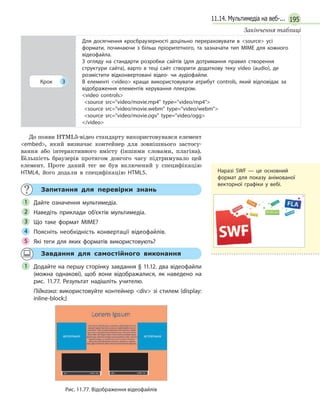 19511.14. Мультимедіа на веб-...
Крок 3
Для досягнення кросбраузерності доцільно перераховувати в source усі
формати, починаючи з більш пріоритетного, та зазначати тип MIME для кожного
відеофайла.
З огляду на стандарти розробки сайтів (для дотримання правил створення
структури сайта), варто в теці сайт створити додаткову теку video (audio), де
розмістити відконвертовані відео- чи аудіофайли.
В елементі video краще використовувати атрибут controls, який відповідає за
відображення елементів керування плеєром.
video controls
source src=video/movie.mp4 type=video/mp4
source src=video/movie.webm type=video/webm
source src=video/movie.ogv type=video/ogg
/video
До появи HTML5-відео стандарту використовувався елемент
embed, який визначає контейнер для зовнішнього застосу-
вання або інтерактивного вмісту (іншими словами, плагіна).
Більшість браузерів протягом довгого часу підтримувало цей
елемент. Проте даний тег не був включений у специфікацію
HTML4, його додали в специфікацію HTML5.
Запитання для перевірки знань
Дайте означення мультимедіа.
Наведіть приклади об’єктів мультимедіа.
Що таке формат MIME?
Поясніть необхідність конвертації відеофайлів.
Які теги для яких форматів використовують?
1
2
3
4
5
Завдання для самостійного виконання
Додайте на першу сторінку завдання § 11.12. два відеофайли
(можна однакові), щоб вони відображалися, як наведено на
рис. 11.77. Результат надішліть учителю.
Підказка: використовуйте контейнер div зі стилем {display:
inline-block;}
Рис. 11.77. Відображення відеофайлів
1
Закінчення таблиці
Наразі SWF — це основний
формат для показу анімованої
векторної графіки у вебі.
 