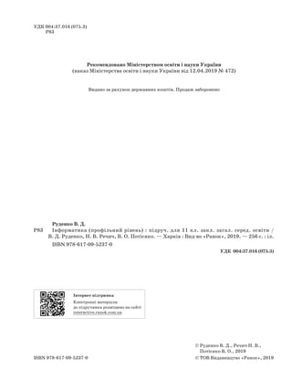 УДК 004:37.016 (075.3)
Р83
	 	 	 Руденко В. Д.
Р83			 Інформатика (профільний рівень) : підруч. для 11 кл. закл. загал. серед. освіти / 
В. Д. Руденко, Н. В. Речич, В. О. Потієнко. — Харків : Вид-во «Ранок», 2019. — 256 c. : іл.
			
ISBN 978-617-09-5237-0
УДК  004:37.016 (075.3)
©

Руденко В. Д., Речич Н. В.,
Потієнко В. О., 2019
© ТОВ Видавництво «Ранок», 2019ISBN 978-617-09-5237-0
Рекомендовано Міністерством освіти і науки України
(наказ Міністерства освіти і науки України від 12.04.2019 № 472)
Інтернет-підтримка	
Електронні матеріали
до підручника розміщено на сайті
interactive.ranok.com.ua
Видано за рахунок державних коштів. Продаж заборонено
 