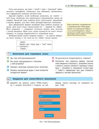 20111.16. Веб-програмування...
Слід наголосити, що type = email і type = password забез-
печують специфічну семантику для введення, визначаючи,
яку інформацію повинно містити поле.
Другий атрибут, який необхідно зазначати, це name —
ім’я поля, необхідне для правильного опрацювання даних на
сервері. Зазвичай воно повинне бути унікальним, принаймні
в межах форми, для його імені використовується латиниця.
Для оформлення форми незайвим буде робити підписи до
полів. Для цього існує спеціальний тег — парний тег label.
Його завдання — створення логічного зв’язку між текстом
і полем введення. Крім того, якщо клацнути на текст такого
підпису, то курсор переміститься у відповідне поле.
Найпростіший спосіб створити підпис — це просто оберну-
ти текст підпису і тег поля на тег label таким чином:
label
Введіть ім’я input type = text name
= username
/label.
Запитання для перевірки знань
Що таке веб-програмування?
Яка мова програмування є  базовою
у  веб-розробці?
Наведіть приклади використання JavaScript.
Опишіть призначення форм. З яких елементів
складається форма?
Як досягається інтерактивність сторінок?
Розгляньте такі елементи форми: текстові
поля введення (textarea), розкривні списки
(select), кнопки (button), прапорці (input
type = checkbox), перемикачі (input type
= radio). Інформацію про дані елементи
оформте у вигляді презентації.
1
2
3
4
5
6
Завдання для самостійного виконання
Додайте до вашого сайта HTML-сторін-
ку з  назвою form.html і створіть на ній
форму такого вигляду, як наведено на
рис. 11.80.
Рис. 11.80. Приклад форми
Більш детально ознайомитися
з можливостями HTML-форм
можна за посиланням https://
css.in.ua/html/tag/form, https://
developer.mozilla.org/en-US/docs/
Web/HTML/Element/form
 