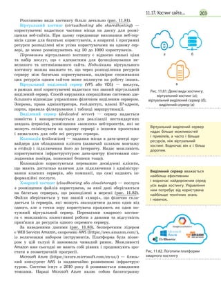20311.17. Хостинг сайта...
Розглянемо види хостингу більш детально (рис. 11.81).
Віртуальний хостинг (virtualhosting або sharedhosting) —
користувачеві надається частина місця на диску для розмі-
щення веб-сайтів. При цьому середовище виконання веб-сер-
вісів єдине для багатьох користувачів, а апаратні і програмні
ресурси розподілені між усіма користувачами на одному сер-
вері, де може розміщуватись від 50 до 1000 користувачів.
Перевагами віртуального хостингу є відносно низькі ціни
та набір послуг, що є адекватним для функціонування не-
великого та оптимізованого сайта. Недоліками віртуального
хостингу можна вважати те, що через розподілення ресурсів
серверу між багатьма корис­ту­вачами, надмірне споживання
цих ресурсів одним сайтом може вплинути на роботу інших.
Віртуальний виділений сервер (VPS або VDS) — послуга,
в рамках якої користувачеві надається так званий віртуальний
виділений сервер. Спосіб керування операційною системою зде-
більшого відповідає управлінню фізичним виділеним сервером.
Зокрема, права адміністратора, root-доступ, власні IP-адреси,
порти, правила фільтрування і таблиці маршрутизації.
Виділений сервер (dedicated server) — сервер надається
повністю і використовується для реалізації нестандартних
завдань (сервісів), розміщення «важких» веб-проектів, які не
можуть співіснувати на одному сервері з іншими проектами
і вимагають для себе всі ресурси сервера.
Колокація (collocation) — надання місця в дата-центрі про-
вайдера для обладнання клієнта (зазвичай шляхом монтажу
в стійці) і підключення його до Інтернету. Надає можливість
користуватися інфраструктурою дата-центру (системами охо-
лодження повітря, пожежної безпеки тощо).
Колокацією користуються переважно досвідчені клієнти,
що мають достатньо навичок для підключення і адміністру-
вання власних серверів, або компанії, що самі надають ін-
формаційні послуги.
Хмарний хостинг (cloudhosting або cloudstorage) — послуга
з розміщення файлів користувача, за якої дані зберігаються
на багатьох серверах, що розподілені в мережі (рис. 11.82).
Файли зберігаються у так званій «хмарі», що фізично скла-
дається із серверів, які можуть знаходитися далеко один від
одного, але з точки зору користувача працюють як один по-
тужний віртуальний сервер. Перевагами хмарного хостин-
га є можливість колективної роботи з даними та відсутність
прив’язки до ресурсів одного окремого серверу.
За наведеними даними (рис. 11.83), безперечним лідером
є WEB Services Amazon, скорочено AWS (https://aws.amazon.com/),
із величезним набором інструментів. Платформа була піоне-
ром у цій галузі й завоювала чималий ринок. Можливості
Amazon вже сьогодні не мають собі рівних і продовжують зро-
стати в геометричній прогресії.
Microsoft Azure (https://azure.microsoft.com/en-us/) — близь-
кий конкурент AWS із надзвичайно розвиненою інфраструк-
турою. Система існує з 2010 року й розвивається швидкими
темпами. Наразі Microsoft Azure являє собою багатогранну
а

б
в
Рис. 11.81. Деякі види хостингу:
віртуальний хостинг (а);
віртуальний виділений сервер (б);
виділений сервер (в)
Віртуальний виділений сервер
надає більше можливостей
і  привілеїв, а  часто і  більше
ресурсів, ніж віртуальний
хостинг. Водночас він є  і  більш
дорогим.
Виділений сервер вважається
найбільш ефективним
і  водночас найдорожчим серед
усіх видів хостингу. Управління
ним потребує від користувача
найбільше технічних знань
і  навичок.
Рис. 11.82. Логотипи платформи
хмарного хостингу
 