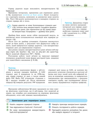 20911.18. Веб-сервер та бази ...
Сервер додатків надає можливість використовувати БД
(приклад).
Програмна інструкція, призначена для отримання даних
із БД, називається запитом до бази даних. Запит складаєть-
ся з критеріїв пошуку, записаних за допомогою мови запитів
SQL. Текст SQL-запиту розташовується в сценаріях сторінок на
стороні сервера або в тегах.
Сервер додатків не може безпосередньо отримати дані
з  БД, оскільки вони використовують специфічні формати
зберігання даних. Для підключення до БД сервер додат-
ків використовує посередника — драйвер бази даних.
Драйвер бази даних являє собою програмний модуль, за
допомогою якого встановлюється взаємодія між сервером до-
датків і БД.
Після того як драйвер установить з’єднання виконується
запит до бази даних, у результаті чого формується набір за-
писів, який повертається серверу додатків, і він використовує
отримані дані для формування сторінки.
Для різних завдань використовуються різні зв’язки веб-сер-
вера (nginx або Apache) і БД, такі як php_fpm або spawn-fcgi.
Проте зазвичай обирається PHP + MySQL.
Розглянемо роботу такої зв’язки на прикладі серверної
підтримки розробленої нами форми реєстрації (див. завдання
для самостійного виконання § 11.16).
Приклад.
Відбувається надсилання форми з веб-сто-
рінки у вигляді сценарію JavaScript. JS AJAX
отримує дані й відправляє їх на HTML-сер-
вер, сервер отримує ці дані, а також певний
файл PHP. Файл PHP установлює з’єднання з
БД і виконує потрібні дії. Після виконання
операції БД повертає результат. PHP відправляє
отримані дані назад до AJAX, де залежно від
результату остаточно з’ясовуються наступні дії
(якщо вже існує такий логін або набраний па-
роль не відповідає заявленому, то повертається
повідомлення про невідповідність і прохання
повторити спробу, при підтвердженні обліко-
вого запису відкривається сторінка профілю).
Програмне забезпечення БД може працювати на тому само-
му фізичному комп’ютері, що й веб-сервер. Але зазвичай це
перше, що потрібно для розміщення на окремому фізичному
обладнанні, коли сайт повинен масштабуватися.
Запитання для перевірки знань
Назвіть завдання серверної сторони.
Чим відрізняються back-end і  front-end?
Які мови програмування використовують
back-end-програмісти?
Наведіть приклади використання серверів.
Опишіть послідовність роботи серверів.
Пригадайте розвиток реляційних баз даних
або знайдіть відомості в  Інтернеті.
1
2
3
4
5
6
Приклад. Динамічна сторін-
ка може містити програмні
інструкції для сервера додат-
ків, виконуючи які, серверу
необхідно отримати певні дані
з БД і розмістити їх у HTML-
код сторінки.
 