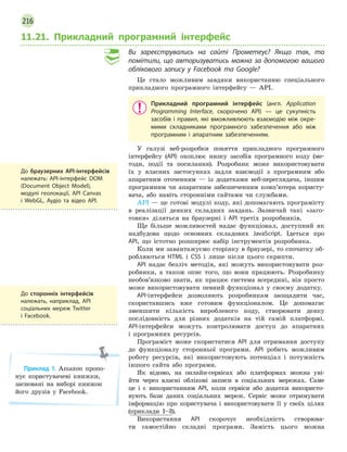 216
11.21. Прикладний програмний інтерфейс
Ви зареєструвались на сайті Прометеус? Якщо так, то
помітили, що авторизуватись можна за допомогою вашого
облікового запису у Facebook та Google?
Це стало можливим завдяки використанню спеціального
прикладного програмного інтерфейсу — API.
Прикладний програмний інтерфейс (англ. Application
Programming Interface, скорочено API)  — це сукупність
засобів і правил, які вможливлюють взаємодію між окре-
мими складниками програмного забезпечення або між
програмним і  апаратним забезпеченням.
У галузі веб-розробки поняття прикладного програмного
інтерфейсу (API) охоплює низку засобів програмного коду (ме-
тоди, події та посилання). Розробник може використовувати
їх у власних застосунках задля взаємодії з програмним або
апаратним оточенням — із додатками веб-переглядача, іншим
програмним чи апаратним забезпеченням комп’ютера користу-
вача, або навіть сторонніми сайтами чи службами.
API — це готові модулі коду, які допомагають програмісту
в реалізації деяких складних завдань. Зазвичай такі «заго-
товки» діляться на браузерні і API третіх розробників.
Ще більше можливостей надає функціонал, доступний як
надбудова щодо основних складових JavaScript. Ідеться про
API, що істотно розширює набір інструментів розробника.
Коли ми завантажуємо сторінку в браузері, то спочатку об-
робляються HTML і CSS і лише після цього скрипти.
API надає безліч методів, які можуть використовувати роз-
робники, а також опис того, що вони працюють. Розробнику
необов’язково знати, як працює система всередині, він просто
може використовувати певний функціонал у своєму додатку.
API-інтерфейси дозволяють розробникам заощадити час,
скориставшись вже готовим функціоналом. Це допомагає
зменшити кількість виробленого коду, створювати деяку
послідовність для різних додатків на тій самій платформі.
API-інтерфейси можуть контролювати доступ до апаратних
і програмних ресурсів.
Програміст може скористатися API для отримання доступу
до функціоналу сторонньої програми. API робить можливим
роботу ресурсів, які використовують потенціал і потужність
іншого сайта або програми.
Як відомо, на онлайн-сервісах або платформах можна уві-
йти через власні облікові записи в соціальних мережах. Саме
це і є використанням API, коли сервіси або додатки використо-
вують бази даних соціальних мереж. Сервіс може отримувати
інформацію про користувача і використовувати її у своїх цілях
(приклади 1–3).
Використання API скорочує необхідність створюва-
ти самостійно складні програми. Замість цього можна
До браузерних API-інтерфейсів
належать: API-інтерфейс DOM
(Document Object Model),
модулі геолокації, API Canvas
і  WebGL, Аудіо та відео API.
До сторонніх інтерфейсів
належать, наприклад, API
соціальних мереж Twitter
і  Facebook.
Приклад 1. Amazon пропо-
нує користувачеві книжки,
засновані на виборі книжок
його друзів у Facebook.
 
