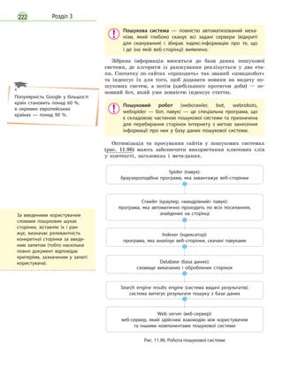 222 Розділ 3
Пошукова система  — повністю автоматизований меха-
нізм, який глибоко сканує всі задані сервери (відкриті
для сканування) і  збирає індекс-інформацію про те, що
і  де (на якій веб-сторінці) виявлено.
Зібрана інформація вноситься до бази даних пошукової
системи, де алгоритм із ранжування реалізується у два ета-
пи. Спочатку по сайтах «проходить» так званий «швидкобот»
та індексує їх для того, щоб додавати новини на видачу по-
шукових систем, а потім (здебільшого протягом доби) — ос-
новний бот, який уже повністю індексує статтю.
Пошуковий робот (webcrawler, bot, webrobots,
webspider  — бот, павук)  — це спеціальна програма, що
є складовою частиною пошукової системи та призначена
для перебирання сторінок Інтернету з  метою занесення
інформації про них у  базу даних пошукової системи.
Оптимізація та просування сайтів у пошукових системах
(рис. 11.96) мають забезпечити використання ключових слів
у контексті, заголовках і мета-даних.
Spider (павук):
браузероподібна програма, яка завантажує веб-сторінки
Crawler (краулер, «мандрівний» павук):
програма, яка автоматично проходить по всіх посиланнях,
знайдених на сторінці
Indexer (індексатор):
програма, яка аналізує веб-сторінки, скачані павуками
Database (база даних):
сховище викачаних і  оброблених сторінок
Search engine results engine (система видачі результатів):
система витягує результати пошуку з  бази даних
Web server (веб-сервер):
веб-сервер, який здійснює взаємодію між користувачем
та  іншими компонентами пошукової системи
Рис. 11.96. Робота пошукової системи
Популярність Google у  більшості
країн становить понад 60  %,
в  окремих європейських
країнах  — понад 90  %.
За введеними користувачем
словами пошуковик шукає
сторінки, зіставляє їх і  ран-
жує, визначає релевантність
конкретної сторінки за введе-
ним запитом (тобто наскільки
повно документ відповідає
критеріям, зазначеним у  запиті
користувача).
 