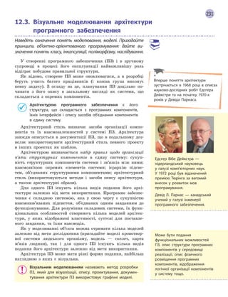231
12.3. Візуальне моделювання архітектури
програмного забезпечення
Наведіть означення понять моделювання, моделі. Пригадайте
принципи об’єктно-орієнтованого програмування: дайте ви-
значення понять класу, інкапсуляції, поліморфізму, наслідування.
У створенні програмного забезпечення (ПЗ) і в зручному
супроводі в процесі його експлуатації найважливішу роль
відіграє побудова правильної структури.
Як відомо, створене ПЗ може оновлюватися, а в розробці
беруть участь багато працівників (і кожна група виконує
певну задачу). З огляду на це, планування ПЗ доцільно по-
чинати з його опису в загальному вигляді як системи, що
складається з окремих компонентів.
Архітектурою програмного забезпечення є  його
структура, що складається з  програмних компонентів,
їхніх інтерфейсів і  опису засобів об’єднання компонентів
в  єдину систему.
Архітектурний стиль визначає засоби організації компо-
нентів та їх взаємозалежностей у системі ПЗ. Архітектура
завжди описується в документації ПЗ, що в подальшому доз-
воляє використовувати архітектурний стиль певного проекту
в інших проектах як шаблон.
Архітектурою визначається набір правил щодо організації
п’яти структурних компонентів в єдину систему: сукуп-
ність структурних компонентів системи і зв’язків між ними;
взаємозв’язок окремих елементів системи; ієрархію підсис-
тем, об’єднаних структурними компонентами; архітектурний
стиль (використовуються методи і засоби опису архітектури,
а також архітектурні образи).
Для одного ПЗ існують кілька видів подання його архі-
тектури залежно від мети використання. Програмне забезпе-
чення є складною системою, яка у свою чергу є сукупністю
взаємопов’язаних підсистем, об’єднаних одним завданням до
функціонування. Для розуміння складових системи, їх функ-
ціональних особливостей створюють кілька моделей архітек-
тури, у яких відображені властивості, суттєві для поставле-
ного завдання, та їхня взаємодія.
Як у моделюванні об’єкта можна отримати кілька моделей
залежно від мети дослідження (пригадайте моделі кровотвор-
ної системи людського організму, модель — скелет, карта
м’язів людини), так і для одного ПЗ існують кілька видів
подання його архітектури залежно від мети використання.
Архітектура ПЗ може мати різні форми подання, найбільш
наглядною з яких є візуальна.
Візуальним моделюванням називають метод розробки
ПЗ, який для візуалізації, опису, проектування, докумен-
тування архітектури ПЗ використовує графічні моделі.
Едсгер Вібе Дейкстра —
нідерландський науковець
у  галузі комп’ютерних наук.
У  1972 році був відзначений
премією Тюрінга за вагомий
внесок у розвиток мов
програмування.
Девід Л. Парнас — канадський
учений у галузі інженерії
програмного забезпечення.
Вперше поняття архітектури
зустрічається в  1968 році в  описах
науково-дослідних робіт Едсгера
Дейкстри та на початку 1970-х
років у  Девіда Парнаса.
Може бути подання
функціональних можливостей
ПЗ, опис структури програмних
компонентів у  середовищі
реалізації, опис фізичного
розміщення програмних
компонентів, відображення
логічної організації компонентів
у  систему тощо.
 