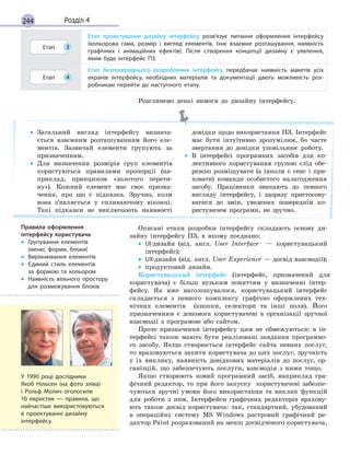 244 Розділ 4
Етап 3
Етап проектування дизайну інтерфейсу розв’язує питання оформлення інтерфейсу
(кольорова гама, розмір і  вигляд елементів, їхнє взаємне розташування, наявність
графічних і  анімаційних ефектів). Після створення концепції дизайну є  уявлення,
яким буде інтерфейс ПЗ.
Етап 4
Етап безпосереднього розроблення інтерфейсу передбачає наявність макетів усіх
екранів інтерфейсу, необхідних матеріалів та документації дають можливість роз-
робникам перейти до наступного етапу.
Розглянемо деякі вимоги до дизайну інтерфейсу.
• Загальний вигляд інтерфейсу визнача-
ється взаємним розташуванням його еле-
ментів. Зазвичай елементи групують за
призначенням.
• Для визначення розмірів груп елементів
користуються правилами пропорції (на-
приклад, принципом «золотого перети-
ну»). Кожний елемент має своє призна-
чення, про що є підказка. Зручно, коли
вона з’являється у спливаючому віконці.
Такі підказки не виключають наявності
довідки щодо використання ПЗ. Інтерфейс
має бути інтуїтивно зрозумілим, бо часте
звертання до довідки уповільнює роботу.
• В інтерфейсі програмних засобів для ко-
лективного користування групою слід обе-
режно розміщувати (а інколи є сенс і при-
ховати) команди особистого налагодження
засобу. Працівники звикають до певного
вигляду інтерфейсу, і щоразу пристосову-
ватися до змін, уведених попереднім ко-
ристувачем програми, не зручно.
Описані етапи розробки інтерфейсу складають основу ди-
зайну інтерфейсу ПЗ, в якому поєднано:
• UI-дизайн (від. англ. User Interface — користувацький
інтерфейс);
• UX-дизайн (від. англ. User Еxperience — досвід взаємодії);
• продуктовий дизайн.
Користувацький інтерфейс (інтерфейс, призначений для
користувача) є більш вузьким поняттям у визначенні інтер-
фейсу. Як вже наголошувалося, користувацький інтерфейс
складається з певного комплексу графічно оформлених тех-
нічних елементів (кнопки, селектори та інші поля). Його
призначенням є допомога користувачеві в організації зручної
взаємодії з програмою або сайтом.
Проте призначення інтерфейсу цим не обмежуються: в ін-
терфейсі також мають бути реалізовані завдання програмно-
го засобу. Якщо створюється інтерфейс сайта певних послуг,
то враховуються запити користувача до цих послуг, зручність
у їх виклику, наявність довідкових матеріалів до послуг, ор-
ганізцій, що забезпечують послуги, взаємодія з ними тощо.
Якщо створюють новий програмний засіб, наприклад гра-
фічний редактор, то при його запуску користувачеві забезпе-
чуються зручні умови його використання та виклик функцій
для роботи з ним. Інтерфейси графічних редакторів врахову-
ють також досвід користувача: так, стандартний, убудований
в операційну систему MS Windows растровий графічний ре-
дактор Paint розрахований на менш досвідченого користувача,
Правила оформлення
інтерфейсу користувача
• Групування елементів
(меню, форми, блоки)
• Вирівнювання елементів
• Єдиний стиль елементів
за  формою та кольором
• Наявність вільного простору
для розмежування блоків
У 1990 році дослідники
Якоб Нільсен (на фото зліва)
і Рольф Молич оголосили
10  евристик  — правила, що
найчастіше використовуються
в проектуванні дизайну
інтерфейсу.
 