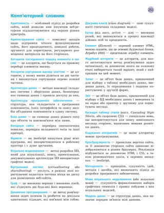 251
Комп’ютерний словник
Адаптивність — особливий підхід до розробки
сайта, який дозволяє вже існуючим веб-ре-
сурсам підлаштовуватися під екрани різних
пристроїв.
Адміністрування сайта — комплекс заходів
щодо підтримки чіткого функціонування
сайта, його працездатності, швидкої роботи,
зручності для користувача, регулярного роз-
міщення матеріалів на його сторінках.
Алгоритм послідовного пошуку елемента в ма-
сиві — це алгоритм, що базується на прямому
переборі елементів масиву.
Алгоритм сортування масиву злиттям — це ал-
горитм, у якому масив ділиться на дві части-
ни і виконується сортування окремо кожної
частини.
Архітектура даних — методи взаємодії складо-
вих системи і зберігання даних, безпосеред-
ньо сховища даних і правила доступу до них.
Архітектура програмного забезпечення —
структура, яка складається з програмних
компонентів, їхніх інтерфейсів та опису засо-
бів об’єднання компонентів в єдину систему.
База даних — це сховище даних різного типу
про об’єкти та взаємозв’язки між ними.
Валідація сайта — перевірка синтаксичних
помилок, перевірка вкладеності тегів та інші
критерії.
Віджети — на JavaScript пишуться різні міні-
програми, які використовуються в робочому
просторі і є дуже зручними.
Візуальне моделювання — метод розробки ПЗ,
який для візуалізації, опису, проектування,
документування архітектури ПЗ використовує
графічні моделі.
Віртуальний хостинг (virtualhosting або
sharedhosting) — послуга, в рамках якої ко-
ристувачеві надається частина місця на диску
для розміщення веб-сайтів.
Граф — це множина вершин і множина ліній,
які з’єднують дві будь-які його вершини.
Динамічне програмування — це метод розв’язу-
вання задач шляхом їх розбиття на декілька
однотипних підзадач, які пов’язані між собою.
Діаграма класів (class diagram) — опис сукуп-
ності статичних складових моделі.
Ектор (від англ. аction — дія) — множина
ролей, які виконуються в процесі взаємодії
дійових осіб та прецедентів.
Елемент (Element) — окремий елемент HTML,
можна сказати, що це основні будівельні блоки.
Атрибут (Attr) — представляє атрибут елемента.
Жадібний алгоритм — це алгоритм, для яко-
го застосовується метод розв’язування задач
оптимізації, за допомогою якого на кожному
етапі вибирається такий варіант, який є най-
кращим на цей момент.
Запит — це об’єкт бази даних, призначений
для відбору з таблиці необхідних даних, вве-
дення даних, їх опрацювання і подання ко-
ристувачеві у зручній формі.
Звіт — це об’єкт бази даних, призначений для
відбору з БД необхідних даних і виведення їх
на екран або принтер у зручному для корис-
тувача вигляді.
Каскадні таблиці стилів (англ. Cascading Style
Sheets, або скорочено CSS) — спеціальна мова,
що використовується для опису зовнішнього
вигляду сторінок, написаних мовами розміт-
ки даних.
Кодування алгоритмів — це запис алгоритму
мовою програмування.
Кросбраузерність — правильна верстка сайта,
за її допомогою сторінки сайта однаково ві-
дображаються в різних браузерах. Реалізація
відбувається за допомогою HTML і CSS, а та-
кож різноманітних хаків, в окремих випад-
ках — JavaScript.
Методологія — принципи, сукупність ідей,
методів і засобів, які визначають підхід до
розробки програмного забезпечення.
Мови візуального моделювання (або візуальні
мови) — сукупність формалізованих наборів
графічних символів і правил побудови з них
візуальних моделей.
Модель даних — це структура даних, яка ви-
значає порядок зв’язків між даними.
 