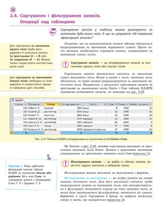 26
2.4. Сортування і фільтрування записів.
Операції над таблицями
Сортування записів у  таблиці можна реалізувати за
значенням будь-якого поля. А  що ви розумієте під терміном
«фільтрація записів»?
Згадаємо, що за замовчуванням записи таблиці виводяться
впорядкованими за значенням первинного ключа. Проте ча-
сто виникає необхідність отримати записи, упорядковані за
значенням інших полів.
Сортування записів  — це впорядкування записів за зна­
ченнями одного поля або кількох полів.
Сортування записів виконується спочатку за значенням
лівого виділеного поля. Якщо в ньому є поля, значення яких
збігаються, то певні записи впорядковуються за значенням на-
ступного поля. Наприклад, у результаті сортування записів За
зростанням за значеннями полів Освіта і Стаж таблиці КАДРИ
отримаємо розміщення записів, як наведено на рис. 2.19.
Рис. 2.19. Таблиця КАДРИ, упорядкована за значенням полів Освіта і Стаж
Як бачимо з рис. 2.19, основне сортування виконано за зрос-
танням значення поля Освіта. Записи з однаковим значенням
упорядковано за зростанням значення поля Стаж (приклад 1).
Фільтрування записів  — це відбір із таблиці записів, які
містять задане значення у  вибраних полях.
Фільтрування можна виконати за виділенням і формою.
Фільтрування за виділенням — це відбір записів на основі
значень поточного поля. Для його реалізації спочатку треба
впорядкувати записи за значенням поля, яке використовуєть-
ся у фільтрації; встановити курсор на тому значенні поля, за
яким буде виконуватися фільтрування; натиснути на кнопку
Виділення в групі Сортування й  фільтр та вибрати необхідну
умову в меню, що відкриється (приклад 2).
Для сортування за значенням
одного поля треба його
виділити й  натиснути кнопку
За  зростанням (А → Я) або
За  спаданням (Я → А). Можна
також скористатися контекстним
меню поля.
Для сортування за значеннями
кількох полів необхідно ці поля
виділити й  скористатися одним
із наведених далі способів.
Приклад 1. Якщо здійснити
фільтрацію записів таблиці
КАДРИ за значенням більше або
дорівнює 24 в  полі Стаж, то
отримаємо записи з  прізвищами
Сокіл Т. Л. і  Шрамко Т. Л.
 