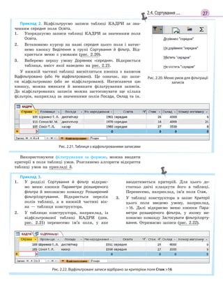 272.4. Сортування ...
Приклад 2. Відфільтруємо записи таблиці КАДРИ за зна-
ченням середня поля Освіта.
1. Упорядкуємо записи таблиці КАДРИ за значенням поля
Освіта.
2. Встановимо курсор на назві середня цього поля і натис-
немо кнопку Виділення в групі Сортування й  фільтр. Від-
криється меню з умовами (рис. 2.20).
3. Виберемо першу умову Дорівнює «середня». Відкриється
таблиця, вміст якої наведено на рис. 2.21.
У нижній частині таблиці висвітлиться кнопка з написом
Відфільтровано (або Не відфільтровано). Це означає, що запи-
си відфільтровано (або не відфільтровано). Натискаючи цю
кнопку, можна вмикати й вимикати фільтрування записів.
До відфільтрованих записів можна застосовувати ще кілька
фільтрів, наприклад за значеннями полів Посада, Оклад та ін.
Рис. 2.21. Таблиця з відфільтрованими записами
Використовуючи фільтрування за формою, можна вводити
критерії в поля таблиці умов. Розглянемо алгоритм відкриття
таблиці умов на прикладі 3.
Рис. 2.20. Меню умов для фільтрації
записів
Приклад 3.
1. У розділі Сортування й  фільтр відкриє-
мо меню кнопки Параметри розширеного
фільтра й виконаємо команду Розширений
фільтр/сортування. Відкриється перелік
полів таблиці, а в нижній частині вік-
на — таблиця конструктора.
2. У таблицю конструктора, наприклад, із
відфільтрованої таблиці КАДРИ (див.
рис. 2.21) перенесемо ім’я поля, у яке
вводитиметься критерій. Для цього до-
статньо двічі клацнути його в таблиці.
Перенесемо, наприклад, ім’я поля Стаж.
3. У таблиці конструктора в запис Критерії
цього поля введемо умову, наприклад,
16. Далі відкриємо меню кнопки Пара­
метри розширеного фільтра, у якому ви-
конаємо команду Застосувати фільтр/сорту­
вання. Отримаємо записи (рис. 2.22).
Рис. 2.22. Відфільтровані записи відібрано за критерієм поля Стаж 16
 