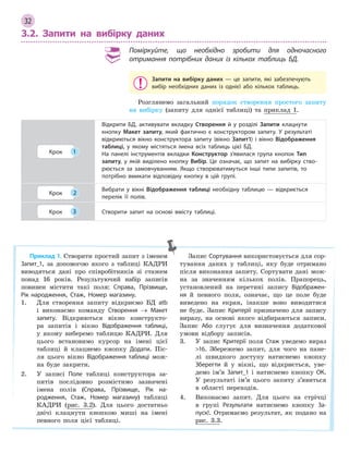 32
3.2. Запити на вибірку даних
Поміркуйте, що необхідно зробити для одночасного
отримання потрібних даних із кількох таблиць БД.
Запити на вибірку даних  — це запити, які забезпечують
вибір необхідних даних із однієї або кількох таблиць.
Розглянемо загальний порядок створення простого запиту
на вибірку (запиту для однієї таблиці) та приклад 1.
Крок 1
Відкрити БД, активувати вкладку Створення й  у розділі Запити клацнути
кнопку Макет запиту, який фактично є  конструктором запиту. У  результаті
відкриються вікно конструктора запиту (вікно Запит1) і  вікно Відображення
таблиці, у  якому містяться імена всіх таблиць цієї БД.
На панелі інструментів вкладки Конструктор з’явилася група кнопок Тип
запиту, у  якій виділено кнопку Вибір. Це означає, що запит на вибірку ство­
рюється за замовчуванням. Якщо створюватимуться інші типи запитів, то
потрібно вмикати відповідну кнопку в  цій групі.
Крок 2
Вибрати у  вікні Відображення таблиці необхідну таблицю  — відкриється
перелік її полів.
Крок 3 Створити запит на основі вмісту таблиці.
Приклад 1. Створити простий запит з іменем
Запит_1, за допомогою якого з таблиці КАДРИ
виводяться дані про співробітників зі стажем
понад 16 років. Результуючий набір записів
повинен містити такі поля: Справа, Прізвище,
Рік народження, Стаж, Номер магазину.
1. Для створення запиту відкриємо БД atb
і виконаємо команду Створення → Макет
запиту. Відкриються вікно конструкто-
ра запитів і вікно Відображення таблиці,
у якому виберемо таблицю КАДРИ. Для
цього встановимо курсор на імені цієї
таблиці й клацнемо кнопку Додати. Піс-
ля цього вікно Відображення таблиці мож-
на буде закрити.
2. У записі Поле таблиці конструктора за-
питів послідовно розмістимо зазначені
імена полів (Справа, Прізвище, Рік на­
родження, Стаж, Номер магазину) таблиці
КАДРИ (рис. 3.2). Для цього достатньо
двічі клацнути кнопкою миші на імені
певного поля цієї таблиці.
Запис Сортування використовується для сор-
тування даних у таблиці, яку буде отримано
після виконання запиту. Сортувати дані мож-
на за значенням кількох полів. Прапорець,
установлений на перетині запису Відображен­
ня й певного поля, означає, що це поле буде
виведено на екран, інакше воно виводитися
не буде. Запис Критерії призначено для запису
виразу, на основі якого відбираються записи.
Запис Або слугує для визначення додаткової
умови відбору записів.
3. У запис Критерії поля Стаж уведемо вираз
16. Збережемо запит, для чого на пане-
лі швидкого доступу натиснемо кнопку
Зберегти й у вікні, що відкриється, уве-
демо ім’я Запит_1 і натиснемо кнопку ОК.
У результаті ім’я цього запиту з’явиться
в області переходів.
4. Виконаємо запит. Для цього на стрічці
в групі Результати натиснемо кнопку За­
пуск!. Отримаємо результат, як подано на
рис. 3.3.
 