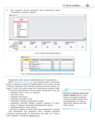 333.2. Запити на вибірку...
5. Для закриття запиту відкриємо його контекстне меню
і виконаємо команду Закрити.
Методика створення запиту для
кількох таблиць багато в  чому
схожа на  методику створення
запиту для однієї таблиці. Лише
слід ураховувати, що таблиці
обов’язково повинні мати між
собою зв’язок.
Рис. 3.2. Вікно конструктора запитів
Рис. 3.3. Дані про працівників магазинів зі стажем роботи понад 16 років
Створений запит можна перейменовувати й редагувати.
Щоб перейменувати запит, слід відкрити його контекстне
меню й виконати команду Перейменувати. Ім’я цього запиту
в області переходів буде виділено прямокутником іншого ко-
льору. У поле слід увести нове ім’я й натиснути клавішу Enter.
У процесі редагування запиту можна виконувати такі дії:
• додавати поля в запит із таблиці;
• вилучати поля;
• додавати нові поля;
• змінювати розміри полів;
• змінювати порядок розміщення полів;
• змінювати критерії відбору записів, порядок їх сорту-
вання й порядок виведення (невиведення) полів;
• перейменовувати поля запиту;
• вилучати таблиці із запиту (для багатотабличних запитів).
Для виконання цих операцій запит потрібно відкрити
в режимі конструктора. Їх виконують так само, як і анало-
гічні операції в таблицях (приклад 2).
 