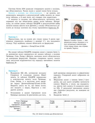 373.3. Запити з функціями...
Система Access 2016 дозволяє створювати запити з полями,
що обчислюються. Таких полів у запиті може бути кілька.
Запити з полями, що обчислюються, — це запити, які
дозволяють виводити в результуючий набір записів не лише
поля таблиць, а й нові поля, які створює сам користувач.
У запитах із полями, що обчислюються, містяться дані,
отримані під час обчислення даних полів таблиць. Напри-
клад, на основі даних таблиці КАДРИ в результуючий набір
записів можна ввести поле Доплата, у якому обчислюється до-
плата до окладу залежно від стажу працівника (приклад 3).
Приклад 3.
Припустимо, що за кожен рік стажу понад 5 років пра-
цівники отримують надбавку у розмірі 1% від посадового
окладу. Тоді надбавку можна обчислити за формулою:
Доплата  =  Оклад*(Стаж–5)/100.
На основі таблиці КАДРИ створимо запит з іменем Запит_5,
за допомогою якого виводяться всі записи таблиці з полями
Прізвище, Стаж, Оклад і Доплата, значення якого обчислюється
за наведеною формулою. Порядок створення запиту такого
типу несуттєво відрізняється від порядку звичайних запитів
(приклад 4).
Приклад 4.
1. Відкриємо БД atb, активуємо вкладку
Створення й клацнемо кнопку Макет
запиту. Із таблиці КАДРИ перенесемо
в конструктор запиту поля Прізвище,
Стаж, Оклад, а в наступне поле введе-
мо вираз: Доплата:[Оклад]*([Стаж]–5)/100.
Зверніть увагу на те, що імена полів,
які входять у вираз, беруться у ква-
дратні дужки.
2. Установимо в записі Сортування поля
Прізвище значення За зростанням для того,
щоб прізвища виводилися в алфавітному
порядку. Створений запит зображено на
рис. 3.9.
3. Збережемо запит з іменем Запит_5 (зга-
даємо, що для цього потрібно натиснути
кнопку Зберегти, у вікні, що відкриєть-
ся, ввести ім’я запиту й клацнути кноп-
ку ОК). У результаті виконання запиту
має з’явитися результат, як наведено на
рис. 3.10.
4. Закриємо Запит_5.
Рис. 3.9. Запит із полем, що обчислюється
Френсіс Елізабет Аллен — аме­
риканська вчена, піонерка в га­
лузі оптимізації компіляторів,
стала перша жінка, яка отрима­
ла премію Тюрінга.
 