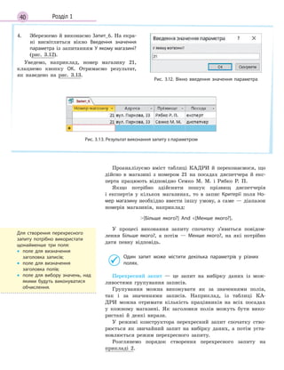40 Розділ 1
4. Збережемо й виконаємо Запит_6. На екра-
ні висвітлиться вікно Введення значення
параметра із запитанням У якому магазині?
(рис. 3.12).
Уведемо, наприклад, номер магазину 21,
клацнемо кнопку ОК. Отримаємо результат,
як наведено на рис. 3.13.
Рис. 3.12. Вікно введення значення параметра
Рис. 3.13. Результат виконання запиту з параметром
Проаналізуємо вміст таблиці КАДРИ й переконаємося, що
дійсно в магазині з номером 21 на посадах диспетчера й екс-
перта працюють відповідно Семко М. М. і Рябко Р. П.
Якщо потрібно здійснити пошук прізвищ диспетчерів
і експертів у кількох магазинах, то в запис Критерії поля Но­
мер магазину необхідно ввести іншу умову, а саме — діапазон
номерів магазинів, наприклад:
[Більше якого?] And [Менше якого?].
У процесі виконання запиту спочатку з’явиться повідом-
лення Більше якого?, а потім — Менше якого?, на які потрібно
дати певну відповідь.
Один запит може містити декілька параметрів у  різних
полях.
Перехресний запит — це запит на вибірку даних із мож-
ливостями групування записів.
Групування можна виконувати як за значеннями полів,
так і за значеннями записів. Наприклад, із таблиці КА-
ДРИ можна отримати кількість працівників на всіх посадах
у кожному магазині. Як заголовки полів можуть бути вико-
ристані й деякі вирази.
У режимі конструктора перехресний запит спочатку ство-
рюється як звичайний запит на вибірку даних, а потім уста-
новлюється режим перехресного запиту.
Розглянемо порядок створення перехресного запиту на
прикладі 2.
Для створення перехресного
запиту потрібно використати
щонайменше три поля:
• поле для визначення
заголовка записів;
• поле для визначення
заголовка полів;
• поле для вибору значень, над
якими будуть виконуватися
обчислення.
 