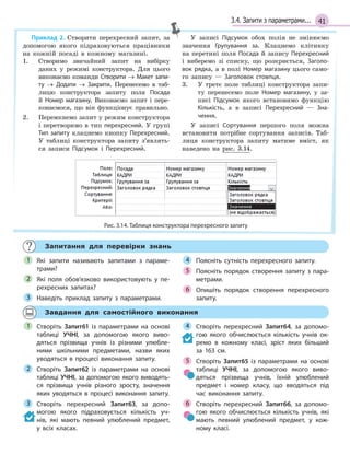 413.4. Запити з параметрами...
Приклад 2. Створити перехресний запит, за
допомогою якого підраховуються працівники
на кожній посаді в кожному магазині.
1. Створимо звичайний запит на вибірку
даних у режимі конструктора. Для цього
виконаємо команди Створити → Макет запи­
ту → Додати → Закрити. Перенесемо в таб-
лицю конструктора запиту поля Посада
й Номер магазину. Виконаємо запит і пере-
конаємося, що він функціонує правильно.
2. Перемкнемо запит у режим конструктора
і перетворимо в тип перехресний. У групі
Тип запиту клацнемо кнопку Перехресний.
У таблиці конструктора запиту з’являть-
ся записи Підсумок і Перехресний.
У записі Підсумок обох полів не змінюємо
значення Групування за. Клацнемо клітинку
на перетині поля Посада й запису Перехресний
і виберемо зі списку, що розкриється, Заголо­
вок рядка, а в полі Номер магазину цього само-
го запису — Заголовок стовпця.
3. У третє поле таблиці конструктора запи-
ту перенесемо поле Номер магазину, у за-
писі Підсумок якого встановимо функцію
Кількість, а в записі Перехресний — Зна­
чення.
У записі Сортування першого поля можна
встановити потрібне сортування записів. Таб-
лиця конструктора запиту матиме вміст, як
наведено на рис. 3.14.
Рис. 3.14. Таблиця конструктора перехресного запиту
Запитання для перевірки знань
Які запити називають запитами з  параме­
трами?
Які поля обов’язково використовують у  пе­
рехресних запитах?
Наведіть приклад запиту з  параметрами.
Поясніть сутність перехресного запиту.
Поясніть порядок створення запиту з  пара­
метрами.
Опишіть порядок створення перехресного
запиту.
1
2
3
4
5
6
Завдання для самостійного виконання
Створіть Запит61 із параметрами на основі
таблиці УЧНІ, за допомогою якого виво­
дяться прізвища учнів із різними улюбле­
ними шкільними предметами, назви яких
уводяться в  процесі виконання запиту.
Створіть Запит62 із параметрами на основі
таблиці УЧНІ, за допомогою якого виводять­
ся прізвища учнів різного зросту, значення
яких уводяться в  процесі виконання запиту.
Створіть перехресний Запит63, за допо­
могою якого підраховується кількість уч­
нів, які мають певний улюблений предмет,
у  всіх класах.
Створіть перехресний Запит64, за допомо­
гою якого обчислюється кількість учнів ок­
ремо в  кожному класі, зріст яких більший
за 163 см.
Створіть Запит65 із параметрами на основі
таблиці УЧНІ, за допомогою якого виво­
дяться прізвища учнів, їхній улюблений
предмет і  номер класу, що вводяться під
час виконання запиту.
Створіть перехресний Запит66, за допомо­
гою якого обчислюється кількість учнів, які
мають певний улюблений предмет, у  кож­
ному класі.
1
2
3
4
5
6
 
