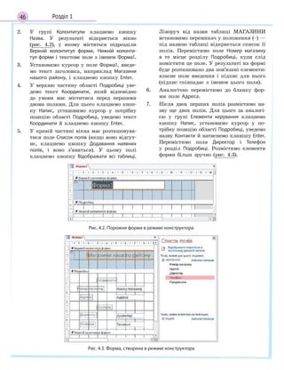 46 Розділ 1
2. У групі Колонтитули клацнемо кнопку
Назва. У результаті відкриється вікно
(рис. 4.2), у якому містяться підрозділи
Верхній колонтитул форми, Нижній колонти­
тул форми і текстове поле з іменем Форма1.
3. Установимо курсор у поле Форма1, введе-
мо текст заголовка, наприклад Магазини
нашого району, і клацнемо кнопку Enter.
4. У верхню частину області Подробиці уве-
демо текст Координати, який відповідно
до умови має міститися перед першими
двома полями. Для цього клацнемо кноп-
ку Напис, установимо курсор у потрібну
позицію області Подробиці, уведемо текст
Координати й клацнемо кнопку Enter.
5. У правій частині вікна має розташовува-
тися поле Список полів (якщо воно відсут-
нє, клацнемо кнопку Додавання наявних
полів, і воно з’явиться). У цьому полі
клацнемо кнопку Відображати всі таблиці.
Ліворуч від назви таблиці МАГАЗИНИ
встановимо перемикач у положення (–) —
під назвою таблиці відкриється список її
полів. Перемістимо поле Номер магазину
в те місце розділу Подробиці, куди слід
помістити це поле. У результаті на формі
буде розташовано два пов’язані елементи:
власне поле введення і підпис для нього
(підпис співпадає з іменем цього поля).
6. Аналогічно перемістимо до бланку фор-
ми поле Адреса.
7. Після двох перших полів розмістимо на-
зву ще двох полів. Для цього за аналогі-
єю у групі Елементи керування клацнемо
кнопку Напис, установимо курсор у по-
трібну позицію області Подробиці, уведемо
назву Контакти й натиснемо клавішу Enter.
Перемістимо поля Директор і Телефон
у розділ Подробиці. Розмістимо елементи
форми більш зручно (рис. 4.3).
Рис. 4.2. Порожня форма в режимі конструктора
Рис. 4.3. Форма, створена в режимі конструктора
 