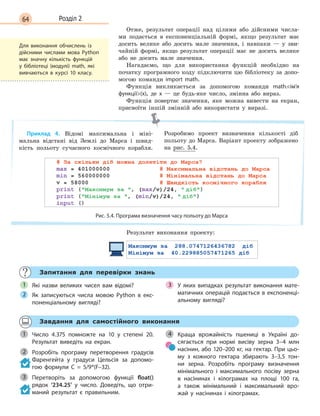 64 Розділ 2
Отже, результат операції над цілими або дійсними числа-
ми подається в експоненціальній формі, якщо результат має
досить велике або досить мале значення, і навпаки — у зви-
чайній формі, якщо результат операції має не досить велике
або не досить мале значення.
Нагадаємо, що для використання функцій необхідно на
початку програмного коду підключити цю бібліотеку за допо-
могою команди import math.
Функція викликається за допомогою команди math.ім’я
функції(x), де х — це будь-яке число, змінна або вираз.
Функція повертає значення, яке можна вивести на екран,
присвоїти іншій змінній або використати у виразі.
Приклад 4. Відомі максимальна і міні-
мальна відстані від Землі до Марса і швид-
кість польоту сучасного космічного корабля.
Розробимо проект визначення кількості діб
польоту до Марса. Варіант проекту зображено
на рис. 5.4.
Рис. 5.4. Програма визначення часу польоту до Марса
Результат виконання проекту:
Запитання для перевірки знань
Які назви великих чисел вам відомі?
Як записуються числа мовою Python в  екс-
поненціальному вигляді?
У яких випадках результат виконання мате-
матичних операцій подається в експоненці-
альному вигляді?
1
2
3
Завдання для самостійного виконання
Число 4.375 помножте на 10 у  степені 20.
Результат виведіть на екран.
Розробіть програму перетворення градусів
Фаренгейта у  градуси Цельсія за допомо-
гою формули C  = 5/9*(F–32).
Перетворіть за допомогою функції float()
рядок ‘234.25’ у  число. Доведіть, що отри-
маний результат є правильним.
Краща врожайність пшениці в  Україні до-
сягається при нормі висіву зерна 3–4 млн
насінин, або 120–200 кг, на гектар. При цьо-
му з  кожного гектара збирають 3–3,5 тон-
ни зерна. Розробіть програму визначення
мінімального і  максимального посіву зерна
в  насінинах і  кілограмах на площі 100 га,
а  також мінімальний і  максимальний вро-
жай у  насінинах і  кілограмах.
1
2
3
4
Для виконання обчислень із
дійсними числами мова Python
має значну кількість функцій
у  бібліотеці (модулі) math, які
вивчаються в  курсі 10 класу.
 