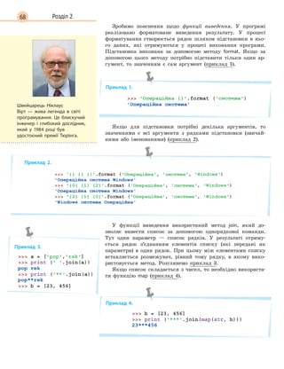 68 Розділ 2
Зробимо пояснення щодо функції виведення. У програмі
реалізовано форматоване виведення результату. У процесі
форматування створюється рядок шляхом підстановки в ньо-
го даних, які отримуються у процесі виконання програми.
Підстановка виконана за допомогою методу format. Якщо за
допомогою цього методу потрібно підставити тільки один ар-
гумент, то значенням є сам аргумент (приклад 1).
Приклад 1.
Якщо для підстановки потрібні декілька аргументів, то
значеннями є всі аргументи з рядками підстановки (звичай-
ними або іменованими) (приклад 2).
Приклад 2.
У функції виведення використаний метод join, який до-
зволяє вивести список за допомогою однорядкової команди.
Тут один параметр — список рядків. У результаті отриму-
ється рядок з’єднанням елементів списку (які передані як
параметри) в один рядок. При цьому між елементами списку
вставляється розмежувач, рівний тому рядку, в якому вико-
ристовується метод. Розглянемо приклад 3.
Якщо список складається з чисел, то необхідно використа-
ти функцію map (приклад 4).
Приклад 4.
Швейцарець Ніклаус
Вірт  — жива легенда в світі
програмування. Це блискучий
інженер і глибокий дослідник,
який у 1984 році був
удостоєний премії Тюрінга.
Приклад 3.
 