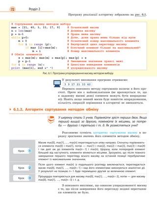 72 Розділ 2
Програму реалізації алгоритму зображено на рис. 6.1.
Рис. 6.1. Програма упорядкування масиву методом вибору
У результаті виконання програми отримаємо:
Перевага описаного методу сортування полягає в його про-
стоті. Проте він є найповільнішим (не враховується те, що
в заданому масиві деякі елементи можуть бути впорядкова-
ні). Навіть якщо певний масив буде повністю впорядкованим,
кількість операцій порівняння в алгоритмі не зменшиться.
` 6.1.2. Алгоритм сортування методом обміну
У шеренгу стали 5 учнів. Порівняйте зріст перших двох. Якщо
перший вищий за другого, поміняйте їх місцями, за потре-
би  — другого і  третього і  т. д. Як розмістяться учні?
Розглянемо сутність алгоритму сортування масиву в по-
рядку зростання значень його елементів методом обміну.
Крок 1
Масив mas[0], mas[1], ... , mas[n] переглядається зліва направо. Спочатку порівнюють-
ся елементи mas[0] і  mas[1], потім  —  mas[1] і  mas[2], mas[2] і  mas[3], mas[3] і  mas[4]
і  так далі аж до елементів mas[n–1] і  mas[n]. Щоразу, коли попередній елемент
більший від наступного, елементи міняються місцями. Зрозуміло, що після повного
завершення першого перегляду всього масиву на останній позиції перебуватиме
елемент із максимальним значенням.
Крок 2
Після цього елемент mas[n] із подальшого розгляду виключається, переглядається
масив mas[0], mas[1], …, mas[n–1] і  над його елементами виконуються аналогічні дії.
У  результаті на позицію n–1 буде переміщено другий за величиною елемент.
Крок 3
Процедура повторюється для масиву mas[0], mas[1], …, mas[n–2], потім — для масиву
mas[0], mas[1], …, mas[n–3] і  т. д.
З описаного випливає, що ознакою упорядкованості масиву
є те, що після завершення його перегляду жодної перестанов-
ки елементів не було.
 