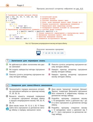 74 Розділ 2
Програму реалізації алгоритму зображено на рис. 6.2.
Рис. 6.2. Програма упорядкування масиву методом обміну
Результат виконання програми:
Запитання для перевірки знань
Як здійснюється обмін значеннями між дво-
ма змінними?
Які існують найпростіші методи сортування
масиву?
Поясніть сутність алгоритму сортування ма-
сиву методом вибору.
Поясніть сутність алгоритму сортування ма-
сиву методом обміну.
Наведіть приклад алгоритму сортування
масиву методом вибору.
Наведіть приклад алгоритму сортування
масиву методом обміну.
1
2
3
4
5
6
Завдання для самостійного виконання
Проаналізуйте порядок виконання алгорит-
му сортування вибором на прикладі масиву
31, 20, 30, 35.
Визначте кількість операцій порівняння
в  алгоритмі сортування методом обміну
в процесі впорядкування масиву 100, 20, 41,
30, 35.
Дано масив чисел: 34, 12, 8, 5, 20, 17. Вико-
найте його сортування за допомогою мето-
ду обміну в  порядку зменшення чисел.
Дано масив: ‘процесор’, ‘команда’, ‘флешка’,
‘брелок’, ‘клавіатура’. Виконайте сортування
його елементів в  алфавітному порядку за
допомогою методу вибору.
Розробіть програму створення масиву
з  10  випадкових чисел у  діапазоні від 1  до
8  та його сортування за допомогою методу
обміну.
Розробіть програму створення масиву
з  12  випадкових чисел у  діапазоні від 4 
до  11 і  його сортування за допомогою ме-
тоду вибору.
1
2
3
4
5
6
 