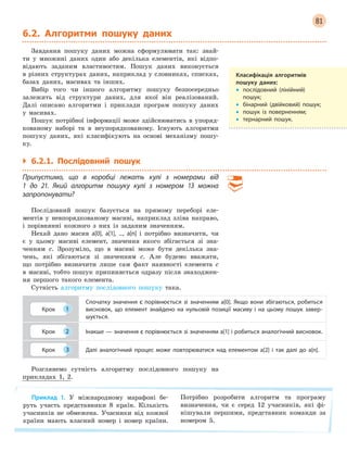 81
6.2. Алгоритми пошуку даних
Завдання пошуку даних можна сформулювати так: знай-
ти у множині даних один або декілька елементів, які відпо-
відають заданим властивостям. Пошук даних виконується
в різних структурах даних, наприклад у словниках, списках,
базах даних, масивах та інших.
Вибір того чи іншого алгоритму пошуку безпосередньо
залежить від структури даних, для якої він реалізований.
Далі описано алгоритми і приклади програм пошуку даних
у масивах.
Пошук потрібної інформації може здійснюватись в упоряд-
кованому наборі та в неупорядкованому. Існують алгоритми
пошуку даних, які класифікують на основі механізму пошу-
ку.
` 6.2.1. Послідовний пошук
Припустимо, що в  коробці лежать кулі з  номерами від
1  до 21. Який алгоритм пошуку кулі з  номером 13 можна
запропонувати?
Послідовний пошук базується на прямому переборі еле-
ментів у невпорядкованому масиві, наприклад зліва направо,
і порівнянні кожного з них із заданим значенням.
Нехай дано масив a[0], a[1], ..., a[n] і потрібно визначити, чи
є у цьому масиві елемент, значення якого збігається зі зна-
ченням с. Зрозуміло, що в масиві може бути декілька зна-
чень, які збігаються зі значенням с. Але будемо вважати,
що потрібно визначити лише сам факт наявності елемента с
в масиві, тобто пошук припиняється одразу після знаходжен-
ня першого такого елемента.
Сутність алгоритму послідовного пошуку така.
Крок 1
Спочатку значення с  порівнюється зі значенням a[0]. Якщо вони збігаються, робиться
висновок, що елемент знайдено на нульовій позиції масиву і  на цьому пошук завер-
шується.
Крок 2 Інакше — значення с порівнюється зі значенням a[1] і робиться аналогічний висновок.
Крок 3 Далі аналогічний процес може повторюватися над елементом a[2] і  так далі до a[n].
Розглянемо сутність алгоритму послідовного пошуку на
прикладах 1, 2.
Приклад 1. У міжнародному марафоні бе-
руть участь представники 8 країн. Кількість
учасників не обмежена. Учасники від кожної
країни мають власний номер і номер країни.
Потрібно розробити алгоритм та програму
визначення, чи є серед 12 учасників, які фі-
нішували першими, представник команди за
номером 5.
Класифікація алгоритмів
пошуку даних:
• послідовний (лінійний)
пошук;
• бінарний (двійковий) пошук;
• пошук із поверненням;
• тернарний пошук.
 