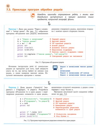 92
7.3. Приклади програм обробки рядків
Наведіть приклади опрацювання рядків, з  якими вам
доводилося зустрічатися в  процесі вивчення інших
предметів, наприклад географії, фізики.
Приклад 1. Дано два рядки: Рядок є  незмін-
ним і типом даних. На рис. 7.1 зображено
програму об’єднання цих рядків, визначення
довжини створеного рядка, виділення підряд-
ка і заміни одного підрядка іншим.
Рис. 7.1. Програма об’єднання рядків
Останню інструкцію print (c) спеціально
додано до програми для того, щоб звернути
увагу на те, що метод replace не змінює сам
рядок, а лише повертає внесені зміни. Ре-
зультат виконання програми є таким:
Приклад 2. Дано рядки: (кількість, вхо-
джень) і (підрядка, в рядок). Розробити
програму об’єднання їх в один рядок і пере-
творення рядкових елементів в один рядок,
визначення кількості входжень у рядок слова
підрядка і коду букви к.
Програму реалізації цього завдання зобра-
жено на рис. 7.2.
Рис. 7.2. Програма перетворення рядкових елементів в один рядок
 
