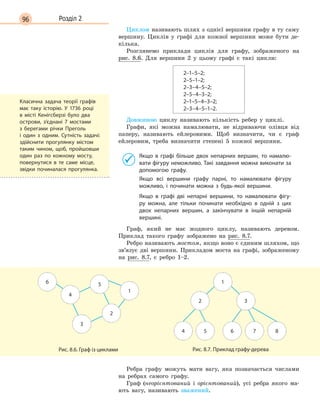 96 Розділ 2
Циклом називають шлях з однієї вершини графу в ту саму
вершину. Циклів у графі для кожної вершини може бути де-
кілька.
Розглянемо приклади циклів для графу, зображеного на
рис. 8.6. Для вершини 2 у цьому графі є такі цикли:
2–1–5–2;
2–5–1–2;
2–3–4–5–2;
2–5–4–3–2;
2–1–5–4–3–2;
2–3–4–5–1–2.
Довжиною циклу називають кількість ребер у циклі.
Графи, які можна намалювати, не відриваючи олівця від
паперу, називають ейлеровими. Щоб визначити, чи є граф
ейлеровим, треба визначити степені 5 кожної вершини.
Якщо в графі більше двох непарних вершин, то намалю-
вати фігуру неможливо. Такі завдання можна виконати за
допомогою графу.
Якщо всі вершини графу парні, то намалювати фігуру
можливо, і починати можна з будь-якої вершини.
Якщо в  графі дві непарні вершини, то намалювати фігу-
ру можна, але тільки починати необхідно в одній з цих
двох непарних вершин, а закінчувати в іншій непарній
вершині.
Граф, який не має жодного циклу, називають деревом.
Приклад такого графу зображено на рис. 8.7.
Ребро називають мостом, якщо воно є єдиним шляхом, що
зв’язує дві вершини. Прикладом моста на графі, зображеному
на рис. 8.7, є ребро 1–2.
6 5
4
2
1
3
Рис. 8.6. Граф із циклами
84 5 6 7
1
2 3
Рис. 8.7. Приклад графу-дерева
Ребра графу можуть мати вагу, яка позначається числами
на ребрах самого графу.
Граф (неорієнтований і орієнтований), усі ребра якого ма-
ють вагу, називають зважений.
Класична задача теорії графів
має таку історію. У  1736 році
в місті Кенігсберзі було два
острови, з’єднані 7 мостами
з берегами річки Преголь
і  один з одним. Сутність задачі:
здійснити прогулянку містом
таким чином, щоб, пройшовши
один раз по кожному мосту,
повернутися в те саме місце,
звідки починалася прогулянка.
 