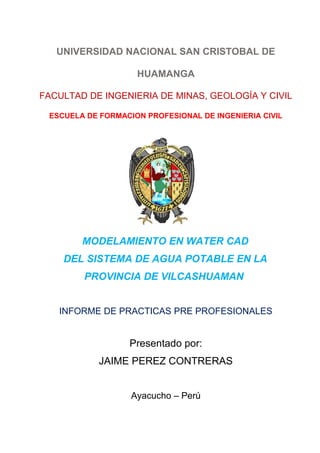 UNIVERSIDAD NACIONAL SAN CRISTOBAL DE
HUAMANGA
FACULTAD DE INGENIERIA DE MINAS, GEOLOGÍA Y CIVIL
ESCUELA DE FORMACION PROFESIONAL DE INGENIERIA CIVIL
MODELAMIENTO EN WATER CAD
DEL SISTEMA DE AGUA POTABLE EN LA
PROVINCIA DE VILCASHUAMAN
INFORME DE PRACTICAS PRE PROFESIONALES
Presentado por:
JAIME PEREZ CONTRERAS
Ayacucho – Perú
 