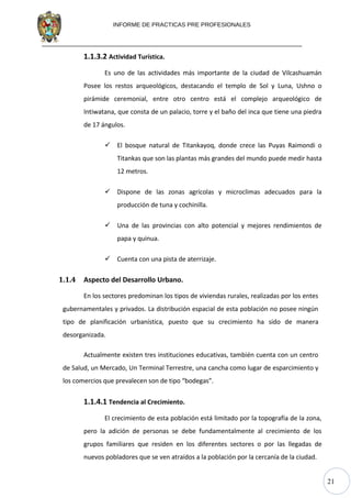 21
INFORME DE PRACTICAS PRE PROFESIONALES
1.1.3.2 Actividad Turística.
Es uno de las actividades más importante de la ciudad de Vilcashuamán
Posee los restos arqueológicos, destacando el templo de Sol y Luna, Ushno o
pirámide ceremonial, entre otro centro está el complejo arqueológico de
Intiwatana, que consta de un palacio, torre y el baño del inca que tiene una piedra
de 17 ángulos.
 El bosque natural de Titankayoq, donde crece las Puyas Raimondi o
Titankas que son las plantas más grandes del mundo puede medir hasta
12 metros.
 Dispone de las zonas agrícolas y microclimas adecuados para la
producción de tuna y cochinilla.
 Una de las provincias con alto potencial y mejores rendimientos de
papa y quinua.
 Cuenta con una pista de aterrizaje.
1.1.4 Aspecto del Desarrollo Urbano.
En los sectores predominan los tipos de viviendas rurales, realizadas por los entes
gubernamentales y privados. La distribución espacial de esta población no posee ningún
tipo de planificación urbanística, puesto que su crecimiento ha sido de manera
desorganizada.
Actualmente existen tres instituciones educativas, también cuenta con un centro
de Salud, un Mercado, Un Terminal Terrestre, una cancha como lugar de esparcimiento y
los comercios que prevalecen son de tipo “bodegas”.
1.1.4.1 Tendencia al Crecimiento.
El crecimiento de esta población está limitado por la topografía de la zona,
pero la adición de personas se debe fundamentalmente al crecimiento de los
grupos familiares que residen en los diferentes sectores o por las llegadas de
nuevos pobladores que se ven atraídos a la población por la cercanía de la ciudad.
 