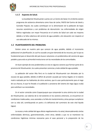 21
INFORME DE PRACTICAS PRE PROFESIONALES
1.1.5 Aspectos de Salud.
La localidad de Vilcashuamán cuenta con un Centro de Salud. En el distrito existen
programas de asistencia alimentaria como Vaso de Leche, PACFO del Centro de Salud y
Comedor Popular, los cuales contribuyen en la alimentación de la población de bajos
recursos económicos y con problemas de desnutrición. Las enfermedades de origen
hídrico registradas con mayor frecuencia en el centro de Salud son cada vez mayores
debido a la falta cobertura del servicio de agua potable y de educación con respecto al
uso adecuado de los mismos.
1.2 PLANTEAMIENTO DEL PROBLEMA.
Existen zonas en nuestro país que carecen de agua potable, debido al incremento
poblacional sin planificación, lo cual ha causado una gran demanda de los recursos, por lo que es
fundamental para el desarrollo del país buscar soluciones a la problemática del servicio de agua
potable y para esto es primordial involucrarse con las necesidades de las comunidades.
Un buen ejemplo de esta problemática se vive en algunos sectores que forman parte de la
provincia de Vilcashuamán, los cuales presentan carencias y mala calidad de agua potable.
La población del sector Alto Perú en la ciudad de Vilcashuamán son afectados por la
escasez de agua potable, debido al déficit de presión causado por tomas ilegales en la tubería
matriz realizada por los habitantes de otros sectores, que lo usan particularmente para el riego
de sus chacras, lo que ha llevado a la población a proveerse del sistema de riego (agua cruda)
para satisfacer sus necesidades.
En el sector conocido como Ccapaccpuquio que comprende la zona céntrica de la ciudad
de Vilcashuamán, Las tuberías de la red existente en los sectores anteriores, se encuentran en
condiciones inadecuadas, unas asociadas a la falta de mantenimiento y otras porque cumplieron
con su vida útil, contribuyendo en parte a la deficiencia del suministro de este vital líquido
(agua).
La escasa y mala calidad del agua afecta negativamente a la salud, desencadenando ciertas
enfermedades dérmicas, gastrointestinales, entre otras; debido a que no se mantienen las
condiciones higiénicas mínimas necesarias para el aseo personal y la preparación de los
 