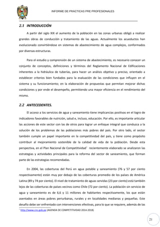 21
INFORME DE PRACTICAS PRE PROFESIONALES
2.1 INTRODUCCIÓN
A partir del siglo XIX el aumento de la población en las zonas urbanas obligó a realizar
grandes obras de conducción y tratamiento de las aguas. Actualmente los acueductos han
evolucionado convirtiéndose en sistemas de abastecimiento de agua complejos, conformados
por diversas estructuras.
Para el estudio y comprensión de un sistema de abastecimiento, es necesario conocer un
conjunto de conceptos, definiciones y términos del Reglamento Nacional de Edificaciones
inherentes a la hidráulica de tuberías, para hacer un análisis objetivo y preciso, orientado a
establecer criterios bien fundados para la evaluación de las condiciones que influyen en el
sistema y su funcionamiento; en la elaboración de propuestas que permitan mejorar dichas
condiciones y por ende el desempeño, permitiendo una mayor eficiencia en el rendimiento del
mismo.
2.2 ANTECEDENTES.
El acceso a los servicios de agua y saneamiento tiene implicancias positivas en el logro de
indicadores favorables de nutrición, salud e, incluso, educación. Por ello, es importante articular
las acciones de este sector con las de otros para lograr un enfoque integral que conduzca a la
solución de los problemas de las poblaciones más pobres del país. Por otro lado, el sector
también cumple un papel importante en la competitividad del país, y tiene como propósito
contribuir al mejoramiento sostenible de la calidad de vida de la población. Desde esta
perspectiva, en el Plan Nacional de Competitividad1
recientemente elaborado se analizaron las
estrategias y actividades principales para la reforma del sector de saneamiento, que forman
parte de las estrategias recomendadas.
En 2004, las coberturas del Perú en agua potable y saneamiento (76 y 57 por ciento
respectivamente) están muy por debajo de las coberturas promedio de los países de América
Latina (89 y 74 por ciento). El nivel de tratamiento de aguas servidas (23 por ciento) está también
lejos de las coberturas de países vecinos como Chile (72 por ciento). La población sin servicio de
agua y saneamiento es de 6,6 y 11 millones de habitantes respectivamente, los que están
asentados en áreas pobres periurbanas, rurales y en localidades medianas y pequeñas. Este
desafío debe ser enfrentado con intervenciones efectivas, para lo que se requiere, además de las
1
http://www.cnc.gob.pe (AGENDA DE COMPETITIVIDAD 2014-2018)
 