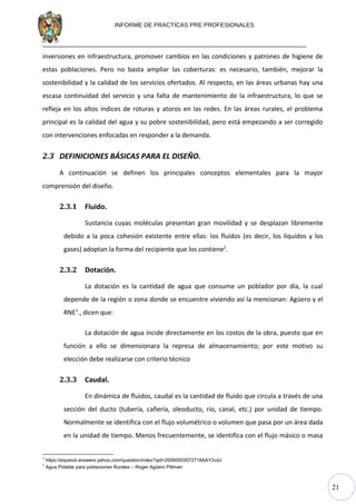 21
INFORME DE PRACTICAS PRE PROFESIONALES
inversiones en infraestructura, promover cambios en las condiciones y patrones de higiene de
estas poblaciones. Pero no basta ampliar las coberturas: es necesario, también, mejorar la
sostenibilidad y la calidad de los servicios ofertados. Al respecto, en las áreas urbanas hay una
escasa continuidad del servicio y una falta de mantenimiento de la infraestructura, lo que se
refleja en los altos índices de roturas y atoros en las redes. En las áreas rurales, el problema
principal es la calidad del agua y su pobre sostenibilidad, pero está empezando a ser corregido
con intervenciones enfocadas en responder a la demanda.
2.3 DEFINICIONES BÁSICAS PARA EL DISEÑO.
A continuación se definen los principales conceptos elementales para la mayor
comprensión del diseño.
2.3.1 Fluido.
Sustancia cuyas moléculas presentan gran movilidad y se desplazan libremente
debido a la poca cohesión existente entre ellas: los fluidos (es decir, los líquidos y los
gases) adoptan la forma del recipiente que los contiene2
.
2.3.2 Dotación.
La dotación es la cantidad de agua que consume un poblador por día, la cual
depende de la región o zona donde se encuentre viviendo así la mencionan: Agüero y el
RNE3
., dicen que:
La dotación de agua incide directamente en los costos de la obra, puesto que en
función a ello se dimensionara la represa de almacenamiento; por este motivo su
elección debe realizarse con criterio técnico
2.3.3 Caudal.
En dinámica de fluidos, caudal es la cantidad de fluido que circula a través de una
sección del ducto (tubería, cañería, oleoducto, río, canal, etc.) por unidad de tiempo.
Normalmente se identifica con el flujo volumétrico o volumen que pasa por un área dada
en la unidad de tiempo. Menos frecuentemente, se identifica con el flujo másico o masa
2
https://espanol.answers.yahoo.com/question/index?qid=20090503072718AAY2vdJ
3
Agua Potable para poblaciones Rurales – Roger Agüero Pittman
 