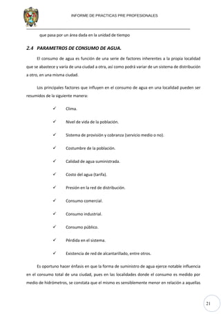 21
INFORME DE PRACTICAS PRE PROFESIONALES
que pasa por un área dada en la unidad de tiempo
2.4 PARAMETROS DE CONSUMO DE AGUA.
El consumo de agua es función de una serie de factores inherentes a la propia localidad
que se abastece y varía de una ciudad a otra, así como podrá variar de un sistema de distribución
a otro, en una misma ciudad.
Los principales factores que influyen en el consumo de agua en una localidad pueden ser
resumidos de la siguiente manera:
 Clima.
 Nivel de vida de la población.
 Sistema de provisión y cobranza (servicio medio o no).
 Costumbre de la población.
 Calidad de agua suministrada.
 Costo del agua (tarifa).
 Presión en la red de distribución.
 Consumo comercial.
 Consumo industrial.
 Consumo público.
 Pérdida en el sistema.
 Existencia de red de alcantarillado, entre otros.
Es oportuno hacer énfasis en que la forma de suministro de agua ejerce notable influencia
en el consumo total de una ciudad, pues en las localidades donde el consumo es medido por
medio de hidrómetros, se constata que el mismo es sensiblemente menor en relación a aquellas
 