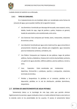 21
INFORME DE PRACTICAS PRE PROFESIONALES
ciudades donde tal medición no es efectuada.
2.4.1 TIPOS DE CONSUMO.
En el abastecimiento de una localidad, deben ser consideradas varías formas de
consumo de agua, que se pueden clasificar de la siguiente manera:
 Uso Doméstico: Constituido por descarga del escusado, aseo corporal, cocina,
bebida, lavado de ropa, riego de jardines y patios, limpiezas en general,
lavado de automóviles y aire acondicionado, entre otros.
 Uso Comercial: Está compuesto por tiendas, bares, restaurantes, estaciones
de servicios y otros.
 Uso Industrial: Constituido por agua como materia prima, agua consumida en
procesamiento industrial, agua utilizada para congelación, agua necesarias
para las instalaciones sanitarias, comedores, etc.
 Uso Público: Compuesto por limpiezas de vías públicas, riegos de jardines
públicos, fuentes y bebederos, limpieza de la red de alcantarillados sanitarios
y la galería de aguas pluviales, edificios públicos, piscinas públicas y recreo y
otros.
 Usos Especiales: Están constituidos por instalaciones
deportivas, ferrocarriles y autobuses, puertos y aeropuertos, estaciones
terminales de ómnibus.
 Pérdida y Desperdicios: Es pérdidas en el conducto, pérdidas en la
depuración, pérdidas en la red de distribución, pérdidas domiciliares,
desperdicios.
2.5 SISTEMA DE ABASTECIMIENTO DE AGUA POTABLE.
Saneamiento básico es la tecnología de más bajo costo que permite eliminar
higiénicamente las excretas y aguas residuales y tener un medio ambiente limpio y sano tanto en
la vivienda como en las proximidades de los usuarios. El acceso al saneamiento básico
 